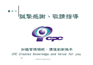 誠摯感謝、敬請指導
    誠摯感謝、



     知識管理領航．
     知識管理領航．價值創新推手
CPC Creates Knowledge and Value for you.
     25
             CPC©2010, all rights reserved
 