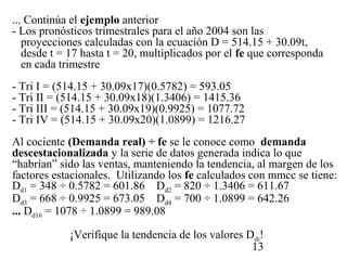 ... Continúa el ejemplo anterior
- Los pronósticos trimestrales para el año 2004 son las
   proyecciones calculadas con la ecuación D = 514.15 + 30.09t,
   desde t = 17 hasta t = 20, multiplicados por el fe que corresponda
   en cada trimestre
- Tri I = (514.15 + 30.09x17)(0.5782) = 593.05
- Tri II = (514.15 + 30.09x18)(1.3406) = 1415.36
- Tri III = (514.15 + 30.09x19)(0.9925) = 1077.72
- Tri IV = (514.15 + 30.09x20)(1.0899) = 1216.27
Al cociente (Demanda real) ÷ fe se le conoce como demanda
descestacionalizada y la serie de datos generada indica lo que
“habrían” sido las ventas, manteniendo la tendencia, al margen de los
factores estacionales. Utilizando los fe calculados con mmcc se tiene:
Dd1 = 348 ÷ 0.5782 = 601.86 Dd2 = 820 ÷ 1.3406 = 611.67
Dd3 = 668 ÷ 0.9925 = 673.05 Dd4 = 700 ÷ 1.0899 = 642.26
... Dd16 = 1078 ÷ 1.0899 = 989.08

            ¡Verifique la tendencia de los valores Ddi!
                                                    13
 