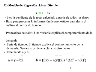 D) Modelo de Regresión Lineal Simple

                           Yt = a + bx
 - b es la pendiente de la recta calculado a partir de todos los datos
- Base para procesar la información de pronósticos causales y el
  análisis de series de tiempo

- Pronósticos causales: Una variable explica el comportamiento de la

 demanda
- Serie de tiempo. El tiempo explica el comportamiento de la
  demanda. No existe evidencia clara de otro factor
- Calculando a y b:

   a = y – bx             b = (Σxy – n(y)(x)) / (Σx2 – n(x)2)

                                                      7
 