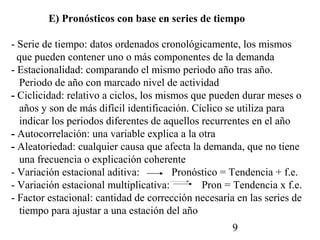 E) Pronósticos con base en series de tiempo

- Serie de tiempo: datos ordenados cronológicamente, los mismos
  que pueden contener uno o más componentes de la demanda
- Estacionalidad: comparando el mismo periodo año tras año.
   Periodo de año con marcado nivel de actividad
- Ciclicidad: relativo a ciclos, los mismos que pueden durar meses o
   años y son de más difícil identificación. Cíclico se utiliza para
   indicar los periodos diferentes de aquellos recurrentes en el año
- Autocorrelación: una variable explica a la otra
- Aleatoriedad: cualquier causa que afecta la demanda, que no tiene
   una frecuencia o explicación coherente
- Variación estacional aditiva:         Pronóstico = Tendencia + f.e.
- Variación estacional multiplicativa:         Pron = Tendencia x f.e.
- Factor estacional: cantidad de corrección necesaria en las series de
   tiempo para ajustar a una estación del año
                                                     9
 