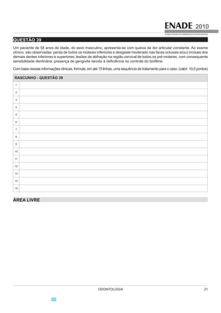 ODONTOLOGIA 9
2010
EXAME NACIONAL DE DESEMPENHO DOS ESTUDANTES
COMPONENTE ESPECÍFICO
QUESTÃO 11
A manipulação de células-tronco, com o intuito de
induzir regeneração de tecidos bucais, tem despertado
o interesse de pesquisadores em odontologia. Para que
essa manipulação seja viável, é necessária a presença
dos três fatores mosWUDGRV QD ¿JXUD D VHJXLU
SOARES, A. P. Rev Dent Press OrtodonOrtop Facial, v.12, 2007.
1D ¿JXUD R IDWRU
A I representa as células-tronco que podem sofrer
diferenciação em diversos tecidos.
B I representa as células-tronco resultantes da
diferenciação de embriões.
C II representa a matriz extracelular que é formada
principalmente de glicolipídios.
D II representa a matriz extracelular do esmalte dentário.
E III representa os fatores de inibição de crescimento.
QUESTÃO 12
As ulcerações aftosas têm sua ocorrência relatada
em pacientes com imunossupressão grave, como na
6,'$ 6tQGURPH GD ,PXQRGH¿FLrQFLD $GTXLULGD 