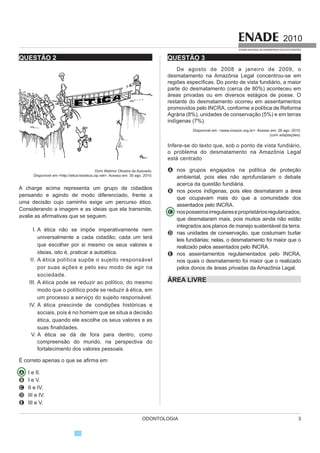 ODONTOLOGIA 3
2010
EXAME NACIONAL DE DESEMPENHO DOS ESTUDANTES
QUESTÃO 2
Dom Walmor Oliveira de Azevedo.
Disponível em:http://etica-bioetica.zip.net. Acesso em: 30 ago. 2010.
A charge acima representa um grupo de cidadãos
pensando e agindo de modo diferenciado, frente a
uma decisão cujo caminho exige um percurso ético.
Considerando a imagem e as ideias que ela transmite,
DYDOLH DV D¿UPDWLYDV TXH VH VHJXHP
I. A ética não se impõe imperativamente nem
XQLYHUVDOPHQWH D FDGD FLGDGmR FDGD XP WHUi
que escolher por si mesmo os seus valores e
ideias, isto é, praticar a autoética.
II. $ pWLFD SROtWLFD VXS}H R VXMHLWR UHVSRQViYHO
por suas ações e pelo seu modo de agir na
sociedade.
III. A ética pode se reduzir ao político, do mesmo
modo que o político pode se reduzir à ética, em
XP SURFHVVR D VHUYLoR GR VXMHLWR UHVSRQViYHO
IV. A ética prescinde de condições históricas e
sociais, pois é no homem que se situa a decisão
ética, quando ele escolhe os seus valores e as
VXDV ¿QDOLGDGHV
V. $ pWLFD VH Gi GH IRUD SDUD GHQWUR FRPR
compreensão do mundo, na perspectiva do
fortalecimento dos valores pessoais.
e FRUUHWR DSHQDV R TXH VH D¿UPD HP
A I e II.
B I e V.
C II e IV.
D III e IV.
E III e V.
QUESTÃO 3
De agosto de 2008 a janeiro de 2009, o
desmatamento na Amazônia Legal concentrou-se em
UHJL}HV HVSHFt¿FDV 'R SRQWR GH YLVWD IXQGLiULR D PDLRU
parte do desmatamento (cerca de 80%) aconteceu em
iUHDV SULYDGDV RX HP GLYHUVRV HVWiJLRV GH SRVVH 2
restante do desmatamento ocorreu em assentamentos
promovidos pelo INCRA, conforme a política de Reforma
$JUiULD   