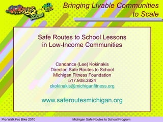 Bringing Livable Communities
                                                              to Scale


                         Safe Routes to School Lessons
                          in Low-Income Communities

                                   Candance (Lee) Kokinakis
                                 Director, Safe Routes to School
                                  Michigan Fitness Foundation
                                           517.908.3824
                                 ckokinakis@michiganfitness.org


                           www.saferoutesmichigan.org

Pro Walk Pro Bike 2010 School State Coalition Annual MeetingSafe Routes to School Program
  Michigan Safe Routes to                         Michigan                                  January 27, 2010
 