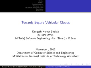 Outline
                                                   VANET
                                          Cloud computing
                                           Vehicular cloud
                               Security in Vehicular Cloud
                                                Conclusion
                                                References




                         Towards Secure Vehicular Clouds

                              Durgesh Kumar Shukla
                                   2010PTSW24
                 M.Tech( Software Engineering -Part Time ) - V Sem



                                 November , 2012
                Department of Computer Science and Engineering
              Motilal Nehru National Institute of Technology Allahabad


Durgesh Kumar Shukla2010PTSW24M.Tech( Software Engineering -Part Time ) - VVehicular Clouds
                                                           Towards Secure Sem
 