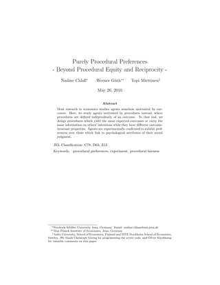 Purely Procedural Preferences
- Beyond Procedural Equity and Reciprocity -
Nadine Chlaß∗
Werner G¨uth∗∗
Topi Miettinen‡
May 26, 2010
Abstract
Most research in economics studies agents somehow motivated by out-
comes. Here, we study agents motivated by procedures instead, where
procedures are deﬁned independently of an outcome. To that end, we
design procedures which yield the same expected outcomes or carry the
same information on others’ intentions while they have diﬀerent outcome-
invariant properties. Agents are experimentally conﬁrmed to exhibit pref-
erences over these which link to psychological attributes of their moral
judgment.
JEL Classiﬁcation: C78, D63, Z13
Keywords: procedural preferences, experiment, procedural fairness
∗Friedrich Schiller University Jena, Germany. Email: nadine.chlass@uni-jena.de
∗∗Max Planck Institute of Economics, Jena, Germany
‡Aalto University, School of Economics, Finland and SITE Stockholm School of Economics,
Sweden. We thank Christoph G¨oring for programming the z-tree code, and Oliver Kirchkamp
for valuable comments on this paper.
 