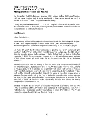 Prophecy Resource Corp.
3 Months Ended March 31, 2010
Management Discussion and Analysis
On September 17, 2009, Prophecy assumed 100% interest in Red Hill Mega Uranium
LLC as Mega Uranium Ltd formally terminated its interest and transferred its 50%
interest in the Joint Venture Company back to Prophecy.

During the year ended December 31, 2009, the Company wrote-off its investment in all
the uranium licenses in Mongolia, as management determined the licenses did not have
sufficient merit to continue exploration.

Coal Projects:

Ulaan Ovoo Property

The Company initiated an independent Pre-Feasibility Study for the Ulaan Ovoo project
in 2008. The Company engaged Minarco-MineConsult (MMC), based in Sydney,
Australia, to prepare a comprehensive pre-feasibility study on the Ulaan Ovoo project.

On April 29, 2009, the Company announced a positive, NI 43-101 compliant, pre-
feasibility study (“PFS”) for the 100% owned Ulaan Ovoo coal project. This PFS follows
from the project’s scoping study, prepared by Behre Dolbear that was filed on SEDAR on
November 9, 2006. The scoping study reported a NI 43-101 compliant resource estimate
of 208 million tonnes, of which 174.5 Mt are Measured and 34.3 Mt are Indicated
Resources.

The Project involves open cut mining of coal and waste rock using conventional shovel
and truck techniques. Higher quality coal of > 5,000 kcal/kg (as-received basis), known
as “by-pass coal,” will be crushed and stockpiled while other coal, known as “washed
coal”, will be beneficiated in a wash plant prior to stockpiling. Both washed and by-pass
coal will be blended on the product stockpile to derive a consistent product prior to
transport from the site by rail to the Port of Nadhodka on the Russian eastern seaboard
and sold on the export thermal market. Infrastructure construction is proposed for the
latter half of 2009, overburden removal commencing in 2010 with mining and sale of
coal proposed to commence in 2011.

The PFS concludes that the Project is financially robust with an estimated after-tax NPV
(10% discount rate) of US$250 Million at a coal price of US$76 per tonne (fob, Port of
Nadhodka) and a discounted cash flow-internal rate of return (DCF-IRR) of 19%. Project
values for a range of coal prices are shown in Table 1.




                                           10
 