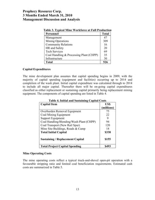 Prophecy Resource Corp.
3 Months Ended March 31, 2010
Management Discussion and Analysis

                Table 3. Typical Mine Workforce at Full Production
                 Personnel                                 Total
                 Management                                 47
                 Mining Operations                          309
                 Community Relations                        16
                 HR and Safety                              20
                 Tech Services                               69
                 Coal Handling & Processing Plant (CHPP)     35
                 Infrastructure                             30
                 Total                                      526

Capital Expenditures

The mine development plan assumes that capital spending begins in 2009, with the
majority of capital spending (equipment and facilities) occurring up to 2014 and
completion of the wash plant. Initial capital expenditure was calculated through to 2014
to include all major capital. Thereafter there will be on-going capital expenditures
classified as either replacement or sustaining capital primarily being replacement mining
equipment. The components of capital spending are listed in Table 4.

                    Table 4. Initial and Sustaining Capital Costs
              Capital Item                                      US$
                                                             (millions)
              Overburden Removal Equipment                       75
              Coal Mining Equipment                              22
              Support Equipment                                   9
              Coal Handling/Blending/Wash Plant (CHPP)           94
              Coal Transport (New Rail Spur)                    120
              Mine Site Buildings, Roads & Camp                  18
              Total Initial Capital                             $338

              Sustaining / Replacement Capital                    $155

              Total Project Capital Spending                      $493

Mine Operating Costs

The mine operating costs reflect a typical truck-and-shovel open-pit operation with a
favourable stripping ratio and limited coal beneficiation requirements. Estimated cash
costs are summarized in Table 5.




                                           13
 