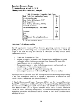 Prophecy Resource Corp.
3 Months Ended March 31, 2010
Management Discussion and Analysis
                      Table 5. Estimated Production Cash Costs
                 Unit Cash Costs per Product Tonne           US$/t
                 Overburden Removal                            $5
                 Coal Mining & Haulage to CHPP                  2
                 Field Support Cost                            1
                 Coal Washing & Handling (CHPP)                 3
                 Admin & Overheads                             3
                 Total Mine Operating Costs/tonne             $14

                 Transport                                         $30
                 Port                                               9
                 Royalty                                            2
                 Total Project Operating Costs/tonne               $55
                 (FOB)1
                 1. FOB Port of Nadhodka, Russia

Additional Project Opportunities

Several opportunities remain at Ulaan Ovoo for generating additional revenues and
profits, as well as for lowering costs. These opportunities were considered outside the
scope of the work, but may be addressed in subsequent feasibility studies. These
opportunities include:

      Export coal through and to China;
      Increase the quantity of saleable coals through resource additions achieved by
       exploration drilling. Additional resource drilling, if successful, could either
       expand the mine size or extend mine life;
      Decrease mining costs by using local mining contractors and/or using lower
       priced Russian or Chinese mining equipment;
      Improve washing yields through selective mining; and
      Gain competitive access to the domestic Mongolian or Russian markets.

The Project has no significant issues that would prevent successful mining and processing
of the coal. Furthermore, there are a number of opportunities to increase the coal
resource, reduce coal loss and add value to the Project.

A Detailed Environmental Impact Assessment (DEIA) and Environmental Protection
Plan (EPP) were approved for Ulaan Ovoo by the Mongolian Ministry of Nature and the
Environment under Mongolia’s 2006 Minerals Law and 1995 Environmental Protection
Law. Approval of the DEIA is required before the project can be developed. The Ulaan
Ovoo Coal Project has already been granted a fully transferable mining licence from the
Mongolian government. The mining license is valid for 30 years and is extendible for an
additional 45 years.



                                             14
 