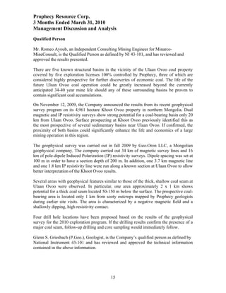 Prophecy Resource Corp.
3 Months Ended March 31, 2010
Management Discussion and Analysis
Qualified Person

Mr. Romeo Ayoub, an Independent Consulting Mining Engineer for Minarco-
MineConsult, is the Qualified Person as defined by NI 43-101, and has reviewed and
approved the results presented.

There are five known structural basins in the vicinity of the Ulaan Ovoo coal property
covered by five exploration licenses 100% controlled by Prophecy, three of which are
considered highly prospective for further discoveries of economic coal. The life of the
future Ulaan Ovoo coal operation could be greatly increased beyond the currently
anticipated 34-40 year mine life should any of these surrounding basins be proven to
contain significant coal accumulations.

On November 12, 2009, the Company announced the results from its recent geophysical
survey program on its 4,961 hectare Khoot Ovoo property in northern Mongolia. Dual
magnetic and IP resistivity surveys show strong potential for a coal-bearing basin only 20
km from Ulaan Ovoo. Surface prospecting at Khoot Ovoo previously identified this as
the most prospective of several sedimentary basins near Ulaan Ovoo. If confirmed, the
proximity of both basins could significantly enhance the life and economics of a large
mining operation in this region.

The geophysical survey was carried out in fall 2009 by Geo-Oron LLC, a Mongolian
geophysical company. The company carried out 34 km of magnetic survey lines and 16
km of pole-dipole Induced Polarization (IP) resistivity surveys. Dipole spacing was set at
100 m in order to have a section depth of 200 m. In addition, one 3.7 km magnetic line
and one 1.8 km IP resistivity line were run along a known section at Ulaan Ovoo to allow
better interpretation of the Khoot Ovoo results.

Several areas with geophysical features similar to those of the thick, shallow coal seam at
Ulaan Ovoo were observed. In particular, one area approximately 2 x 1 km shows
potential for a thick coal seam located 50-150 m below the surface. The prospective coal-
bearing area is located only 1 km from sooty outcrops mapped by Prophecy geologists
during earlier site visits. The area is characterized by a negative magnetic field and a
shallowly dipping, high resistivity contact.

Four drill hole locations have been proposed based on the results of the geophysical
survey for the 2010 exploration program. If the drilling results confirm the presence of a
major coal seam, follow-up drilling and core sampling would immediately follow.

Glenn S. Griesbach (P.Geo.), Geologist, is the Company’s qualified person as defined by
National Instrument 43-101 and has reviewed and approved the technical information
contained in the above information.




                                            15
 