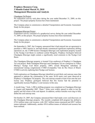 Prophecy Resource Corp.
3 Months Ended March 31, 2010
Management Discussion and Analysis
Chandgana Tal Project
No exploration activity took place during the year ended December 31, 2009, on this
project. The project property licenses have been maintained.

The Company plans to commission a detailed Transportation and Economic Assessment
Study for this project.

Chandgana Khavtgai Project
Exploration activity consisted of a geophysical survey during the year ended December
31, 2009, on this project. The project property licenses have been maintained.

The Company plans to commission a detailed Transportation and Economic Assessment
Study for this project.

On September 6, 2007, the Company announced that it had entered into an agreement to
purchase a 100% interest in, and had already commenced significant exploratory drilling
operations on, the 37,000 hectare Chandgana Khavtgai coal exploration property located
in the Nyalga Coal Basin in southeast central Mongolia. Prophecy Geologists believed
Chandgana Khavtgai might contain a significantly sized extension to the Nyalga Coal
Basin.

The Chandgana Khavtgai property is located 9 km southwest of Prophecy’s Chandgana
Tal coal project. Both Chandgana Khavtgai and Chandgana Tal are contiguous to Tethys
Mining’s Nyalga Coal Basin property, 100% owned Mongolian subsidiary of
international mining conglomerate CVRD (Companhia Vale do Rio Doce) of Brazil.
CVRD is actively exploring their Nyalga coal licenses.

Field exploration on Chandgana Khavtgai identified several thick coal outcrop zones that
appeared to indicate the continuation of the same 30-50 metre coal seam observed at
Prophecy’s Chandgana Tal property. The coal outcrop extends at least 4 km onto the new
license area. Prophecy geologists believed that this license had the potential to
significantly increase Prophecy’s coal resource in this area.

A month long, 7 hole, 1,200 m drilling program was completed on Chandgana Khavtgai
in August and September 2007. These 7 holes were widely spaced in order to test the
quality and full extent of the coal deposit. In addition, surface trenches were dug to fully
define the coal outcrop zone.

On October 25, 2007, the Company announced that it had made a new coal discovery on
the Chandgana Khavtgai property. The recently completed drill program has defined a
678.4 million tonne coal resource, with 188.7 million tonnes measured and 489.7 million
tonnes indicated. Additionally, another 439.6 million tonnes of inferred coal resource has
been outlined.




                                            16
 