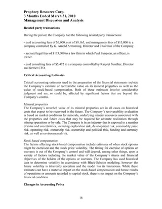 Prophecy Resource Corp.
3 Months Ended March 31, 2010
Management Discussion and Analysis
Related party transactions

During the period, the Company had the following related party transactions:

- paid accounting fees of $6,000, rent of $9,165, and management fees of $15,000 to a
company controlled by G. Arnold Armstrong, Director and Chairman of the Company.

- accrued legal fees of $173,000 to a law firm in which Paul Simpson, an officer, is
owner.

- paid consulting fees of $5,472 to a company controlled by Ranjeet Sundher, Director
and former CFO.

Critical Accounting Estimates

Critical accounting estimates used in the preparation of the financial statements include
the Company’s estimate of recoverable value on its mineral properties as well as the
value of stock-based compensation. Both of these estimates involve considerable
judgment and are, or could be, affected by significant factors that are beyond the
Company’s control.

Mineral properties
The Company’s recorded value of its mineral properties are in all cases on historical
costs that expect to be recovered in the future. The Company’s recoverability evaluation
is based on market conditions for minerals, underlying mineral resources associated with
the properties and future costs that may be required for ultimate realization through
mining operations or by sale. The Company is in an industry that is exposed to a number
of risks and uncertainties, including exploration risk, development risk, commodity price
risk, operating risk, ownership risk, ownership and political risk, funding and currency
risk, as well as environmental risk.

Stock-based compensation
The factors affecting stock-based compensation include estimates of when stock options
might be exercised and the stock price volatility. The timing for exercise of options or
warrants is out of the Company’s control and will depend, among other things, upon a
variety of factors including the market value of the Company’s shares and financial
objectives of the holders of the options or warrants. The Company has used historical
data to determine volatility in accordance with Black-Scholes modeling, however the
future volatility is inherently uncertain and the model has its limitations. While these
estimates can have a material impact on the stock-based compensation and hence results
of operations or amounts recorded to capital stock, there is no impact on the Company’s
financial condition.

Changes in Accounting Policy



                                            18
 