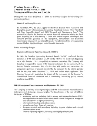 Prophecy Resource Corp.
3 Months Ended March 31, 2010
Management Discussion and Analysis
During the year ended December 31, 2009, the Company adopted the following new
accounting policies:

   Goodwill and Intangible Assets

   In November 2007, the CICA approved Handbook Section 3064, “Goodwill and
   Intangible Assets” which replaces the existing Handbook Sections 3062, “Goodwill
   and Other Intangible Assets” and 3450 “Research and Development Costs”. This
   standard is effective for interim and annual financial statements relating to fiscal
   years beginning on or after January 1, 2009, with earlier adoption encouraged. The
   standard provides guidance on the recognition, measurement and disclosure
   requirements for goodwill and intangible assets. The adoption of this new accounting
   standard had no significant impact on its financial statements.

Future accounting changes

   International Financial Reporting Standards (“IFRS”)

   In 2008, the Canadian Accounting Standards Board (“AcSB”) confirmed that the
   transition to IFRS from Canadian GAAP will be effective for fiscal years beginning
   on or after January 1, 2011, for publicly accountable enterprises. The Company will
   therefore be required to present IFRS financial statements for its March 31, 2011,
   interim financial statements. The effective date will require the restatement for
   comparative purposes of amounts reported by the Company for the interim periods
   and for the year ended December 31, 2010, and earlier where applicable. The
   Company is currently evaluating the impact of the conversion on the Company’s
   consolidated financial statements and is considering accounting policy choices
   available under IFRS.


IFRS Changeover Plan: Assessment as of December 31, 2009

The Company is currently assessing the impact of IFRS on its financial statements and is
in the process of designing a changeover plan. The key elements of the plan will address
the impact of IFRS on:
        - accounting policies, including choices among policies permitted under IFRS,
           and implementation decisions such as whether certain changes will be applied
           on a retrospective or a prospective basis;
        - information technology and data systems;
        - internal control over financial reporting;
        - disclosure controls and procedures, including investor relations and external
           communications plans;
        - financial reporting expertise, including training requirements; and


                                          19
 