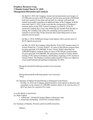 Prophecy Resource Corp.
3 Months Ended March 31, 2010
Management Discussion and Analysis
       -   On April 23, 2010, the Company closed a private placement, post merger, of
           675,500 units at a price of $0.59 cents per unit for gross proceeds of $398,545.
           Each unit consists of one share and one half of a warrant, with each full
           warrant exercisable to purchase an additional share of the Company at $0.80
           cents until April 21, 2012. In the event that the closing price of Prophecy's
           common shares on the TSX Venture Exchange is at least $1.10 for 20
           consecutive trading days at any time following four months from the date of
           closing, the Company may reduce the remaining exercise period of the
           warrants to not less than 30 days from the date of providing notice of such
           reduced exercise period

       -   On May 5, 2010, 92,000 post merger stock options with a exercise price of
           $0.39 expired unexercised

       -   On May 28, 2010, the Company subscribed for 36,615,385 common shares in
           Victory Nickel Inc. ("Victory Nickel") at a price of $0.104 per common share
           for gross proceeds of $3,808,000. In turn, Victory Nickel subscribed for
           7,000,000 Prophecy common shares at a price of $0.544 per common share
           for gross proceeds of $3,808,000. The transaction resulted in Victory Nickel
           owning a 9.9% interest in Prophecy and Prophecy acquiring a 9.8% interest in
           Victory Nickel. The Prophecy common shares issued to Victory are subject to
           a four month hold period expiring on September 29, 2010.


       During the period the following warrants were exercised:
       -None.


       During the period the following options were exercised:
       - None.

   (b) Summary of Options Granted During or Subsequent to the Period:
     - On May 10, 2010, the Company granted incentive stock options to directors and
        consultants in the amount of 2,500,000 common shares at an exercise price of
        $0.67 per share for a period of five years


As at the March 31 period end
(a) Share Capital:
        i. Authorized: Unlimited Common Shares without par value.
        ii. Issued and outstanding: 65,823,031 Common Shares.

(b) Summary of Options, Warrants and Convertible Securities:

       Options:


                                            21
 