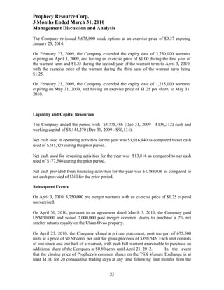 Prophecy Resource Corp.
3 Months Ended March 31, 2010
Management Discussion and Analysis
The Company re-issued 3,675,000 stock options at an exercise price of $0.37 expiring
January 23, 2014.

On February 23, 2009, the Company extended the expiry date of 3,750,000 warrants
expiring on April 3, 2009, and having an exercise price of $1.00 during the first year of
the warrant term and $1.25 during the second year of the warrant term to April 3, 2010,
with the exercise price of the warrant during the third year of the warrant term being
$1.25.

On February 23, 2009, the Company extended the expiry date of 1,215,000 warrants
expiring on May 31, 2009, and having an exercise price of $1.25 per share, to May 31,
2010.



Liquidity and Capital Resources

The Company ended the period with $3,775,486 (Dec 31, 2009 - $139,312) cash and
working capital of $4,144,270 (Dec 31, 2009 - $90,134).

Net cash used in operating activities for the year was $1,016,940 as compared to net cash
used of $241,028 during the prior period.

Net cash used for investing activities for the year was $13,816 as compared to net cash
used of $177,546 during the prior period.

Net cash provided from financing activities for the year was $4,783,936 as compared to
net cash provided of $Nil for the prior period.

Subsequent Events

On April 3, 2010, 3,750,000 pre merger warrants with an exercise price of $1.25 expired
unexercised.

On April 30, 2010, pursuant to an agreement dated March 5, 2010, the Company paid
US$130,000 and issued 2,000,000 post merger common shares to purchase a 2% net
smelter returns royalty on the Ulaan Ovoo property.

On April 23, 2010, the Company closed a private placement, post merger, of 675,500
units at a price of $0.59 cents per unit for gross proceeds of $398,545. Each unit consists
of one share and one half of a warrant, with each full warrant exercisable to purchase an
additional share of the Company at $0.80 cents until April 21, 2012.        In the event
that the closing price of Prophecy's common shares on the TSX Venture Exchange is at
least $1.10 for 20 consecutive trading days at any time following four months from the


                                            23
 