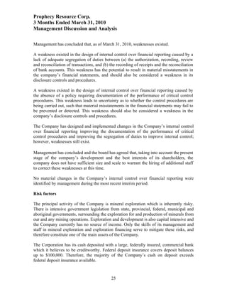 Prophecy Resource Corp.
3 Months Ended March 31, 2010
Management Discussion and Analysis

Management has concluded that, as of March 31, 2010, weaknesses existed.

A weakness existed in the design of internal control over financial reporting caused by a
lack of adequate segregation of duties between (a) the authorization, recording, review
and reconciliation of transactions, and (b) the recording of receipts and the reconciliation
of bank accounts. This weakness has the potential to result in material misstatements in
the company’s financial statements, and should also be considered a weakness in its
disclosure controls and procedures.

A weakness existed in the design of internal control over financial reporting caused by
the absence of a policy requiring documentation of the performance of critical control
procedures. This weakness leads to uncertainty as to whether the control procedures are
being carried out, such that material misstatements in the financial statements may fail to
be prevented or detected. This weakness should also be considered a weakness in the
company’s disclosure controls and procedures.

The Company has designed and implemented changes in the Company’s internal control
over financial reporting improving the documentation of the performance of critical
control procedures and improving the segregation of duties to improve internal control;
however, weaknesses still exist.

Management has concluded and the board has agreed that, taking into account the present
stage of the company’s development and the best interests of its shareholders, the
company does not have sufficient size and scale to warrant the hiring of additional staff
to correct these weaknesses at this time.

No material changes in the Company’s internal control over financial reporting were
identified by management during the most recent interim period.

Risk factors

The principal activity of the Company is mineral exploration which is inherently risky.
There is intensive government legislation from state, provincial, federal, municipal and
aboriginal governments, surrounding the exploration for and production of minerals from
our and any mining operations. Exploration and development is also capital intensive and
the Company currently has no source of income. Only the skills of its management and
staff in mineral exploration and exploration financing serve to mitigate these risks, and
therefore constitute one of the main assets of the Company.

The Corporation has its cash deposited with a large, federally insured, commercial bank
which it believes to be creditworthy. Federal deposit insurance covers deposit balances
up to $100,000. Therefore, the majority of the Company’s cash on deposit exceeds
federal deposit insurance available.



                                            25
 