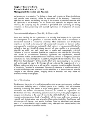 Prophecy Resource Corp.
3 Months Ended March 31, 2010
Management Discussion and Analysis
and to develop its properties. The failure to obtain such permits, or delays in obtaining
such permits could adversely affect the operations of the Company. Government
approvals and permits are currently and may in the future be required in connection with
the operations of the Company. To the extent such approvals are required and not
obtained; the Company may be curtailed or prohibited from continuing its mining
operations or from proceeding with planned exploration or development of mineral
properties.

Exploration and Development Efforts May Be Unsuccessful

There is no certainty that the expenditures to be made by the Company in the exploration
and development of its properties as described herein will result in discoveries of
mineralized material in commercial quantities. Most exploration and development
projects do not result in the discovery of commercially mineable ore deposits and no
assurance can be given that any particular level of recovery of ore reserves will in fact be
realized or that any identified mineral deposit will ever qualify as a commercially
mineable (or viable) ore body which can be legally and economically exploited.
Estimates of reserves, mineable deposits and production costs can also be affected by
such factors as environmental permitting regulations and requirements, weather,
environmental factors, unforeseen technical difficulties, unusual or unexpected geological
formations and work interruptions. In addition, the grade of ore ultimately mined may
differ from that indicated by drilling results. Short term factors relating to ore reserves,
such as the need for orderly development of ore bodies or the processing of new or
different grades, may also have an adverse effect on mining operations and on the results
of operations. There can be no assurance that minerals recovered in small scale tests will
be duplicated in large scale tests under on-site conditions or in production scale. Material
changes in ore reserves, grades, stripping ratios or recovery rates may affect the
economic viability of any project.


Lack of Infrastructure

The Company has projects located in extremely remote areas which currently lack basic
infrastructure, including sources of electric power, water, housing, food and transport,
necessary to develop and operate a major mining project. While the Company has
established the limited infrastructure necessary to conduct its exploration and
development activities, substantially greater sources of power, water, physical plant and
transport infrastructure in the area will need to be established before the Company can
conduct mining operations. Lack of availability of the means and inputs necessary to
establish such infrastructure may adversely affect mining feasibility. Establishing such
infrastructure will, in any event, require significant financing, identification of adequate
sources of raw materials and supplies and necessary approvals from national and regional
governments, none of which can be assured.




                                            27
 