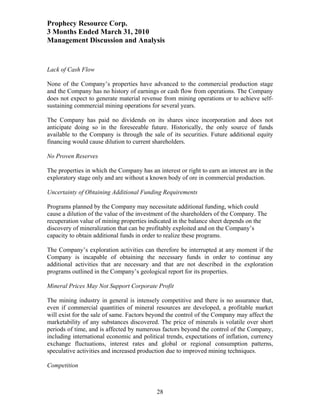 Prophecy Resource Corp.
3 Months Ended March 31, 2010
Management Discussion and Analysis


Lack of Cash Flow

None of the Company’s properties have advanced to the commercial production stage
and the Company has no history of earnings or cash flow from operations. The Company
does not expect to generate material revenue from mining operations or to achieve self-
sustaining commercial mining operations for several years.

The Company has paid no dividends on its shares since incorporation and does not
anticipate doing so in the foreseeable future. Historically, the only source of funds
available to the Company is through the sale of its securities. Future additional equity
financing would cause dilution to current shareholders.

No Proven Reserves

The properties in which the Company has an interest or right to earn an interest are in the
exploratory stage only and are without a known body of ore in commercial production.

Uncertainty of Obtaining Additional Funding Requirements

Programs planned by the Company may necessitate additional funding, which could
cause a dilution of the value of the investment of the shareholders of the Company. The
recuperation value of mining properties indicated in the balance sheet depends on the
discovery of mineralization that can be profitably exploited and on the Company’s
capacity to obtain additional funds in order to realize these programs.

The Company’s exploration activities can therefore be interrupted at any moment if the
Company is incapable of obtaining the necessary funds in order to continue any
additional activities that are necessary and that are not described in the exploration
programs outlined in the Company’s geological report for its properties.

Mineral Prices May Not Support Corporate Profit

The mining industry in general is intensely competitive and there is no assurance that,
even if commercial quantities of mineral resources are developed, a profitable market
will exist for the sale of same. Factors beyond the control of the Company may affect the
marketability of any substances discovered. The price of minerals is volatile over short
periods of time, and is affected by numerous factors beyond the control of the Company,
including international economic and political trends, expectations of inflation, currency
exchange fluctuations, interest rates and global or regional consumption patterns,
speculative activities and increased production due to improved mining techniques.

Competition



                                            28
 