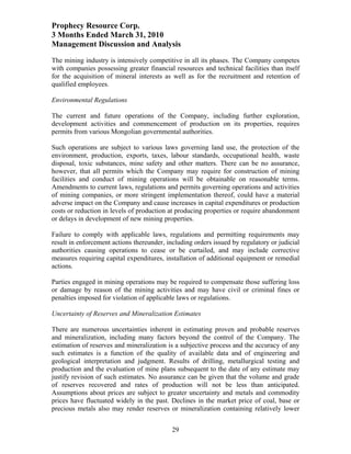 Prophecy Resource Corp.
3 Months Ended March 31, 2010
Management Discussion and Analysis
The mining industry is intensively competitive in all its phases. The Company competes
with companies possessing greater financial resources and technical facilities than itself
for the acquisition of mineral interests as well as for the recruitment and retention of
qualified employees.

Environmental Regulations

The current and future operations of the Company, including further exploration,
development activities and commencement of production on its properties, requires
permits from various Mongolian governmental authorities.

Such operations are subject to various laws governing land use, the protection of the
environment, production, exports, taxes, labour standards, occupational health, waste
disposal, toxic substances, mine safety and other matters. There can be no assurance,
however, that all permits which the Company may require for construction of mining
facilities and conduct of mining operations will be obtainable on reasonable terms.
Amendments to current laws, regulations and permits governing operations and activities
of mining companies, or more stringent implementation thereof, could have a material
adverse impact on the Company and cause increases in capital expenditures or production
costs or reduction in levels of production at producing properties or require abandonment
or delays in development of new mining properties.

Failure to comply with applicable laws, regulations and permitting requirements may
result in enforcement actions thereunder, including orders issued by regulatory or judicial
authorities causing operations to cease or be curtailed, and may include corrective
measures requiring capital expenditures, installation of additional equipment or remedial
actions.

Parties engaged in mining operations may be required to compensate those suffering loss
or damage by reason of the mining activities and may have civil or criminal fines or
penalties imposed for violation of applicable laws or regulations.

Uncertainty of Reserves and Mineralization Estimates

There are numerous uncertainties inherent in estimating proven and probable reserves
and mineralization, including many factors beyond the control of the Company. The
estimation of reserves and mineralization is a subjective process and the accuracy of any
such estimates is a function of the quality of available data and of engineering and
geological interpretation and judgment. Results of drilling, metallurgical testing and
production and the evaluation of mine plans subsequent to the date of any estimate may
justify revision of such estimates. No assurance can be given that the volume and grade
of reserves recovered and rates of production will not be less than anticipated.
Assumptions about prices are subject to greater uncertainty and metals and commodity
prices have fluctuated widely in the past. Declines in the market price of coal, base or
precious metals also may render reserves or mineralization containing relatively lower


                                            29
 