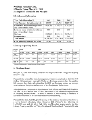 Prophecy Resource Corp.
3 Months Ended March 31, 2010
Management Discussion and Analysis
Selected Annual Information

 Year Ended December 31                                           2009                   2008            2007
 Total Revenues (including interest)                             $2,687                 $26,761        $225,477
 Loss before discontinued operations                           1,903,285               2,399,918       3,297,695
 and extraordinary items
 Loss per share before discontinued                                  0.04                 0.05            0.08
 and extraordinary items
 Net Loss                                                      1,903,285                2,399,918       3,297,695
 Loss per share                                                   0.04                     0.05            0.08
 Total Assets                                                 16,160,608               16,617,873      16,143,319
 Cash dividends declared per share                                   $0.00               $0.00           $0.00

Summary of Quarterly Results

Quarter      2010                                2009                                        2008
Ended
             31-Mar      31-Dec     30-Sep        30-Jun     31-Mar          31-Dec        30-Sep        30-Jun     31-Mar
Total        $432        $(147)     $830          $(313)     2,317           $10,554       $10,732       $295       $5,180
Revenues
*
Net Loss     422,194     351,989    (120,868)     288,378    1,383,786       193,246       1,414,715     398,475    394,022

Loss per     0.01       0.01        0.00           0.01       0.02           0.00          0.01          0.01       .001
share
* Revenues presented above include interest net of bank charges.


2. Significant Events

On April 16, 2010, the Company completed the merger of Red Hill Energy and Prophecy
Resource Corp.

Pursuant to the terms of the plan of arrangement, which was completed on April 16, 2010
the Red Hill shareholders received 0.92 of a new Prophecy common share for each Red
hill common share held. All outstanding Red Hill and Prophecy options and warrants
were exchanged for options and warrants of new Prophecy on similar terms.

Subsequent to the completion of the transaction the Chairman and CEO of old Prophecy,
Mr. John Lee, will become the CEO and Co-Chairman of the combined company known
as “Prophecy Resource Corp.” The board of directors of new Prophecy is comprised of
four nominees from Red Hill and three nominees from Prophecy.

Pursuant to the plan, Red Hill, prior to closing of the proposed transaction, transferred to
a newly formed subsidiary, Elissa Resources Ltd. (“Elissa”), the following: (i)
$1,000,000 cash, and (ii) all of Red Hill’s non-Mongolian assets, namely, the Red
Lithium Property near Clayton Valley, Nevada and Thor Rare Earth Property in Nevada,



                                                                3
 