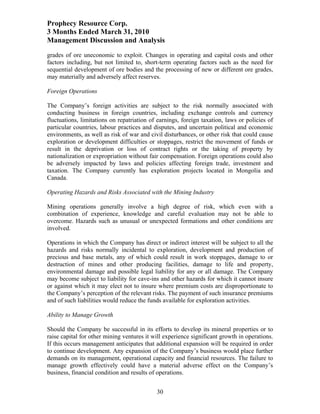 Prophecy Resource Corp.
3 Months Ended March 31, 2010
Management Discussion and Analysis
grades of ore uneconomic to exploit. Changes in operating and capital costs and other
factors including, but not limited to, short-term operating factors such as the need for
sequential development of ore bodies and the processing of new or different ore grades,
may materially and adversely affect reserves.

Foreign Operations

The Company’s foreign activities are subject to the risk normally associated with
conducting business in foreign countries, including exchange controls and currency
fluctuations, limitations on repatriation of earnings, foreign taxation, laws or policies of
particular countries, labour practices and disputes, and uncertain political and economic
environments, as well as risk of war and civil disturbances, or other risk that could cause
exploration or development difficulties or stoppages, restrict the movement of funds or
result in the deprivation or loss of contract rights or the taking of property by
nationalization or expropriation without fair compensation. Foreign operations could also
be adversely impacted by laws and policies affecting foreign trade, investment and
taxation. The Company currently has exploration projects located in Mongolia and
Canada.

Operating Hazards and Risks Associated with the Mining Industry

Mining operations generally involve a high degree of risk, which even with a
combination of experience, knowledge and careful evaluation may not be able to
overcome. Hazards such as unusual or unexpected formations and other conditions are
involved.

Operations in which the Company has direct or indirect interest will be subject to all the
hazards and risks normally incidental to exploration, development and production of
precious and base metals, any of which could result in work stoppages, damage to or
destruction of mines and other producing facilities, damage to life and property,
environmental damage and possible legal liability for any or all damage. The Company
may become subject to liability for cave-ins and other hazards for which it cannot insure
or against which it may elect not to insure where premium costs are disproportionate to
the Company’s perception of the relevant risks. The payment of such insurance premiums
and of such liabilities would reduce the funds available for exploration activities.

Ability to Manage Growth

Should the Company be successful in its efforts to develop its mineral properties or to
raise capital for other mining ventures it will experience significant growth in operations.
If this occurs management anticipates that additional expansion will be required in order
to continue development. Any expansion of the Company’s business would place further
demands on its management, operational capacity and financial resources. The failure to
manage growth effectively could have a material adverse effect on the Company’s
business, financial condition and results of operations.


                                            30
 