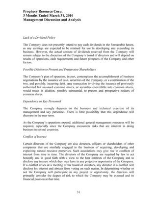 Prophecy Resource Corp.
3 Months Ended March 31, 2010
Management Discussion and Analysis



Lack of a Dividend Policy

The Company does not presently intend to pay cash dividends in the foreseeable future,
as any earnings are expected to be retained for use in developing and expanding its
business. However, the actual amount of dividends received from the Company will
remain subject to the discretion of the Company’s board of directors and will depend on
results of operations, cash requirements and future prospects of the Company and other
factors.

Possible Dilution to Present and Prospective Shareholders

The Company’s plan of operation, in part, contemplates the accomplishment of business
negotiations by the issuance of cash, securities of the Company, or a combination of the
two, and possibly, incurring debt. Any transaction involving the issuance of previously
authorized but unissued common shares, or securities convertible into common shares,
would result in dilution, possibly substantial, to present and prospective holders of
common shares.

Dependence on Key Personnel

The Company strongly depends on the business and technical expertise of its
management and key personnel. There is little possibility that this dependence will
decrease in the near term.

As the Company’s operations expand, additional general management resources will be
required, especially since the Company encounters risks that are inherent in doing
business in several countries.

Conflict of Interest

Certain directors of the Company are also directors, officers or shareholders of other
companies that are similarly engaged in the business of acquiring, developing and
exploiting natural resource properties. Such associations may give rise to conflicts of
interest from time to time. The directors of the Company are required by law to act
honestly and in good faith with a view to the best interests of the Company and to
disclose any interest which they may have in any project or opportunity of the Company.
If a conflict arises at a meeting of the board of directors, any director in a conflict will
disclose his interest and abstain from voting on such matter. In determining whether or
not the Company will participate in any project or opportunity, the directors will
primarily consider the degree of risk to which the Company may be exposed and its
financial position at that time.



                                            31
 
