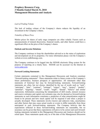 Prophecy Resource Corp.
3 Months Ended March 31, 2010
Management Discussion and Analysis



Lack of Trading Volume

The lack of trading volume of the Company’s shares reduces the liquidity of an
investment in the Company’s shares.

Volatility of Share Price

Market prices for shares of early stage companies are often volatile. Factors such as
announcements of mineral discoveries, financial results, and other factors could have a
significant effect on the price of the Company’s shares.

Outlook and Investor Relations

The Company continues to keep the shareholders advised as to the status of exploration
and development on all its properties. For more information please visit the Company’s
website at www.redhillenergy.com.

The Company continues to be logged into the SEDAR electronic filing system for the
purpose of reporting on a timely basis. SEDAR can be accessed via the Internet at
www.sedar.com.

Forward Looking Statements

Certain statements contained in this Management Discussion and Analysis constitute
“forward-looking statements”. These statements relate to future events or the Company’s
future performance, business prospects or opportunities. All statements other than
statements of historical fact may be forward-looking statements. Forward-looking
statements are often, but not always, identified by the use of words such as “seek”,
“anticipate”, “plan”, “continue”, “estimate”, “expect”, “may”, “project”, “predict”,
“potential”, “targeting”, “intend”, “could”, “might”, “should”, “believe” and similar
expressions. Information concerning the interpretation of drill results, mineral resource
and reserve estimates and capital cost estimates may also be deemed as forward-looking
statements as such information constitutes a prediction of what mineralization might be
found to be present and how much capital will be required if and when a project is
actually developed. These statements involve known and unknown risks, uncertainties
and other factors that may cause actual results or events to differ materially from those
anticipated in such forward-looking statements. The Company believes that the
expectations reflected in those forward-looking statements are reasonable, but no
assurance can be given that these expectations will prove to be correct and such forward-
looking statements included in this Management Discussion and Analysis should not be
relied upon. These statements speak only as of the date of this Management Discussion


                                           32
 