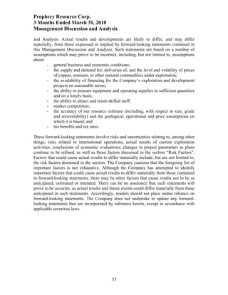 Prophecy Resource Corp.
3 Months Ended March 31, 2010
Management Discussion and Analysis
and Analysis. Actual results and developments are likely to differ, and may differ
materially, from those expressed or implied by forward-looking statements contained in
this Management Discussion and Analysis. Such statements are based on a number of
assumptions which may prove to be incorrect, including, but not limited to, assumptions
about:
       - general business and economic conditions;
       - the supply and demand for, deliveries of, and the level and volatility of prices
            of copper, uranium, or other mineral commodities under exploration;
       - the availability of financing for the Company’s exploration and development
            projects on reasonable terms;
       - the ability to procure equipment and operating supplies in sufficient quantities
            and on a timely basis;
       - the ability to attract and retain skilled staff;
       - market competition;
       - the accuracy of our resource estimate (including, with respect to size, grade
            and recoverability) and the geological, operational and price assumptions on
            which it is based; and
       - tax benefits and tax rates.

These forward-looking statements involve risks and uncertainties relating to, among other
things, risks related to international operations, actual results of current exploration
activities, conclusions of economic evaluations, changes in project parameters as plans
continue to be refined, as well as those factors discussed in the section “Risk Factors”.
Factors that could cause actual results to differ materially include, but are not limited to,
the risk factors discussed in the section. The Company cautions that the foregoing list of
important factors is not exhaustive. Although the Company has attempted to identify
important factors that could cause actual results to differ materially from those contained
in forward-looking statements, there may be other factors that cause results not to be as
anticipated, estimated or intended. There can be no assurance that such statements will
prove to be accurate, as actual results and future events could differ materially from those
anticipated in such statements. Accordingly, readers should not place undue reliance on
forward-looking statements. The Company does not undertake to update any forward-
looking statements that are incorporated by reference herein, except in accordance with
applicable securities laws.




                                             33
 