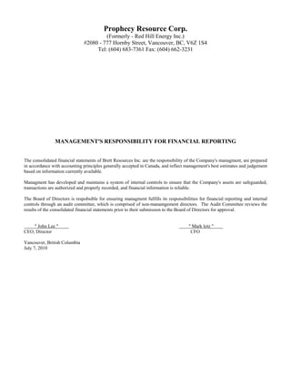 Prophecy Resource Corp.
                                        (Formerly - Red Hill Energy Inc.)
                               #2080 - 777 Hornby Street, Vancouver, BC, V6Z 1S4
                                    Tel: (604) 683-7361 Fax: (604) 662-3231




                MANAGEMENT'S RESPONSIBILITY FOR FINANCIAL REPORTING


The consolidated financial statements of Brett Resources Inc. are the responsibility of the Company's managment, are prepared
in accordance with accounting principles generally accepted in Canada, and reflect management's best estimates and judgement
based on information currently available.

Managment has developed and maintains a system of internal controls to ensure that the Company's assets are safeguarded,
transactions are authorized and properly recorded, and financial information is reliable.

The Board of Directors is respobsible for ensuring managment fulfills its responsibilities for financial reporting and internal
controls through an audit committee, which is comprised of non-manamgement directors. The Audit Committee reviews the
results of the consolidated financial statements prior to their submission to the Board of Directors for approval.


    " John Lee "                                                                      " Mark lotz "
CEO, Director                                                                          CFO

Vancouver, British Columbia
July 7, 2010
 