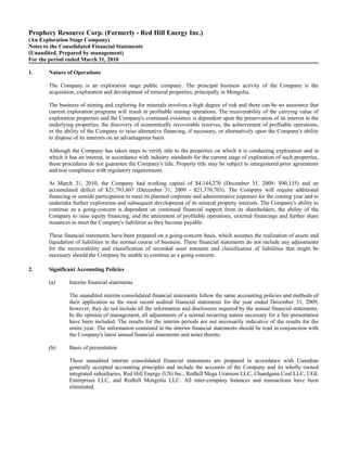 Prophecy Resource Corp. (Formerly - Red Hill Energy Inc.)
(An Exploration Stage Company)
Notes to the Consolidated Financial Statements
(Unaudited, Prepared by management)
For the period ended March 31, 2010

1.      Nature of Operations

        The Company is an exploration stage public company. The principal business activity of the Company is the
        acquisition, exploration and development of mineral properties, principally in Mongolia.

        The business of mining and exploring for minerals involves a high degree of risk and there can be no assurance that
        current exploration programs will result in profitable mining operations. The recoverability of the carrying value of
        exploration properties and the Company's continued existence is dependent upon the preservation of its interest in the
        underlying properties, the discovery of economically recoverable reserves, the achievement of profitable operations,
        or the ability of the Company to raise alternative financing, if necessary, or alternatively upon the Company's ability
        to dispose of its interests on an advantageous basis.

        Although the Company has taken steps to verify title to the properties on which it is conducting exploration and in
        which it has an interest, in accordance with industry standards for the current stage of exploration of such properties,
        these procedures do not guarantee the Company's title. Property title may be subject to unregistered prior agreements
        and non compliance with regulatory requirements.

        At March 31, 2010, the Company had working capital of $4,144,270 (December 31, 2009- $90,135) and an
        accumulated deficit of $21,793,607 (December 31, 2009 - $21,370,703). The Company will require additional
        financing or outside participation to meet its planned corporate and administrative expenses for the coming year and to
        undertake further exploration and subsequent development of its mineral property interests. The Company's ability to
        continue as a going-concern is dependent on continued financial support from its shareholders, the ability of the
        Company to raise equity financing, and the attainment of profitable operations, external financings and further share
        issuances to meet the Company's liabilities as they become payable.

        These financial statements have been prepared on a going-concern basis, which assumes the realization of assets and
        liquidation of liabilities in the normal course of business. These financial statements do not include any adjustments
        for the recoverability and classification of recorded asset amounts and classification of liabilities that might be
        necessary should the Company be unable to continue as a going-concern.

2.      Significant Accounting Policies

        (a)      Interim financial statements

                 The unaudited interim consolidated financial statements follow the same accounting policies and methods of
                 their application as the most recent audited financial statements for the year ended December 31, 2009,
                 however, they do not include all the information and disclosures required by the annual financial statements.
                 In the opinion of management, all adjustments of a normal recurring nature necessary for a fair presentation
                 have been included. The results for the interim periods are not necessarily indicative of the results for the
                 entire year. The information contained in the interim financial statements should be read in conjunction with
                 the Company's latest annual financial statements and notes thereto.

        (b)      Basis of presentation

                 These unaudited interim consolidated financial statements are prepared in accordance with Canadian
                 generally accepted accounting principles and include the accounts of the Company and its wholly owned
                 integrated subsidiaries, Red Hill Energy (US) Inc., Redhill Mega Uranium LLC, Chandgana Coal LLC, UGL
                 Enterprises LLC, and Redhill Mongolia LLC. All inter-company balances and transactions have been
                 eliminated.
 