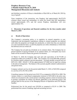 Prophecy Resource Corp.
3 Months Ended March 31, 2010
Management Discussion and Analysis
and distribute securities of Elissa to shareholders of Red Hill as of March 08, 2010 by
way of spinoff.

Upon completion of the transaction, new Prophecy had approximately 96,672,974
common shares issued and outstanding, of which the former Red Hill shareholders
owned approximately 67% and the current Prophecy shareholders will own
approximately 33%.


3. Discussion of operations and financial conditions for the three months ended
March 31, 2010


a)     Results of Operations

The Company’s accounting policy is to capitalize its mineral properties at cost.
Exploration and development expenditures relating to mineral properties are deferred
until either the properties are brought into production, at which time they are amortized
on a unit of production basis, or until the properties are sold or abandoned, at which time
the deferred costs are written off.

The Company has not paid any dividends on its common shares. The Company has no
present intention of paying dividends on its common shares, as it anticipates any excess
funds will be invested to finance the growth of its business.

At March 31, 2010 the Company had cash and cash equivalents of $3,775,486 as
compared to $862,225 on March 31, 2009. The Company was owed $843,906, primarily
by securities dealers relating to private placements . Accounts payable at period end was
$475,122 ( 2009 - $56,021 ). Of this approximately $173,000 was for legal fees relating
to the plan of arrangement. The balance of the accounts payable related to administrative
and general items.

Company realized a net loss for the period ended March 31, 2010, of $422,904 compared
to a net loss of $1,383,786 in 2009.

Consulting expenses for the period were $163,723 as compared to $394,529 in 2009. The
variance relates to a stock-based compensation inclusion of $291,600 in the prior year,
which was not present in the current period. Consulting expenses consist of amounts paid
to geology consultants for matters not directly applicable to any particular project, and
amounts paid for the services of the Managing Director of Operations and CFO, Ranjeet
Sundher.

Professional fees for the period were $39,504 as compared to $5,191 in 2009. The
professional fees consist of auditing, legal and accounting services.



                                             4
 