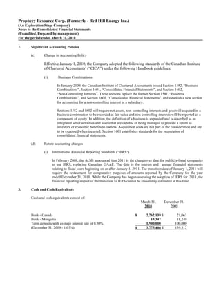 Prophecy Resource Corp. (Formerly - Red Hill Energy Inc.)
(An Exploration Stage Company)
Notes to the Consolidated Financial Statements
(Unaudited, Prepared by management)
For the period ended March 31, 2010

2.      Significant Accounting Policies

        (c)     Change in Accounting Policy

                Effective January 1, 2010, the Company adopted the following standards of the Canadian Institute
                of Chartered Accountants’ (“CICA”) under the following Handbook guidelines.

                (i)       Business Combinations

                         In January 2009, the Canadian Institute of Chartered Accountants issued Section 1582, “Business
                         Combinations”, Section 1601, “Consolidated Financial Statements”, and Section 1602,
                         “Non-Controlling Interests”. These sections replace the former Section 1581, “Business
                         Combinations”, and Section 1600, “Consolidated Financial Statements”, and establish a new section
                         for accounting for a non-controlling interest in a subsidiary.

                         Sections 1582 and 1602 will require net assets, non-controlling interests and goodwill acquired in a
                         business combination to be recorded at fair value and non-controlling interests will be reported as a
                         component of equity. In addition, the definition of a business is expanded and is described as an
                         integrated set of activities and assets that are capable of being managed to provide a return to
                         investors or economic benefits to owners. Acquisition costs are not part of the consideration and are
                         to be expensed when incurred. Section 1601 establishes standards for the preparation of
                         consolidated financial statements.

        (d)     Future accounting changes

                (i)   International Financial Reporting Standards ("IFRS")

                      In February 2008, the AcSB announced that 2011 is the changeover date for publicly-listed companies
                      to use IFRS, replacing Canadian GAAP. The date is for interim and annual financial statements
                      relating to fiscal years beginning on or after January 1, 2011. The transition date of January 1, 2011 will
                      require the restatement for comparative purposes of amounts reported by the Company for the year
                      ended December 31, 2010. While the Company has begun assessing the adoption of IFRS for 2011, the
                      financial reporting impact of the transition to IFRS cannot be reasonably estimated at this time.

3.      Cash and Cash Equivalents

        Cash and cash equivalents consist of:
                                                                                     March 31,        December 31,
                                                                                      2010               2009

        Bank - Canada                                                            $      2,262,139 $           21,063
        Bank - Mongolia                                                                    13,347             18,249
        Term deposits with average interest rate of 0.50%                               1,500,000            100,000
        (December 31, 2009 - 1.05%)                                              $      3,775,486 $          139,312
 