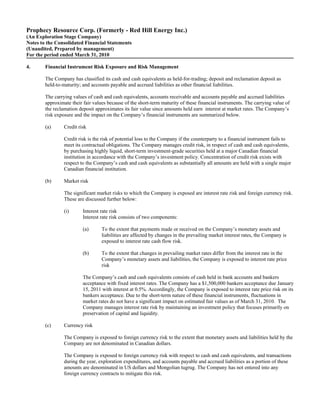 Prophecy Resource Corp. (Formerly - Red Hill Energy Inc.)
(An Exploration Stage Company)
Notes to the Consolidated Financial Statements
(Unaudited, Prepared by management)
For the period ended March 31, 2010

4.      Financial Instrument Risk Exposure and Risk Management

        The Company has classified its cash and cash equivalents as held-for-trading; deposit and reclamation deposit as
        held-to-maturity; and accounts payable and accrued liabilities as other financial liabilities.

        The carrying values of cash and cash equivalents, accounts receivable and accounts payable and accrued liabilities
        approximate their fair values because of the short-term maturity of these financial instruments. The carrying value of
        the reclamation deposit approximates its fair value since amounts held earn interest at market rates. The Company’s
        risk exposure and the impact on the Company’s financial instruments are summarized below.

        (a)      Credit risk

                 Credit risk is the risk of potential loss to the Company if the counterparty to a financial instrument fails to
                 meet its contractual obligations. The Company manages credit risk, in respect of cash and cash equivalents,
                 by purchasing highly liquid, short-term investment-grade securities held at a major Canadian financial
                 institution in accordance with the Company’s investment policy. Concentration of credit risk exists with
                 respect to the Company’s cash and cash equivalents as substantially all amounts are held with a single major
                 Canadian financial institution.

        (b)      Market risk

                 The significant market risks to which the Company is exposed are interest rate risk and foreign currency risk.
                 These are discussed further below:

                 (i)      Interest rate risk
                          Interest rate risk consists of two components:

                          (a)      To the extent that payments made or received on the Company’s monetary assets and
                                   liabilities are affected by changes in the prevailing market interest rates, the Company is
                                   exposed to interest rate cash flow risk.

                          (b)      To the extent that changes in prevailing market rates differ from the interest rate in the
                                   Company’s monetary assets and liabilities, the Company is exposed to interest rate price
                                   risk

                          The Company’s cash and cash equivalents consists of cash held in bank accounts and bankers
                          acceptance with fixed interest rates. The Company has a $1,500,000 bankers acceptance due January
                          15, 2011 with interest at 0.5%. Accordingly, the Company is exposed to interest rate price risk on its
                          bankers acceptance. Due to the short-term nature of these financial instruments, fluctuations in
                          market rates do not have a significant impact on estimated fair values as of March 31, 2010. The
                          Company manages interest rate risk by maintaining an investment policy that focuses primarily on
                          preservation of capital and liquidity.

        (c)      Currency risk

                 The Company is exposed to foreign currency risk to the extent that monetary assets and liabilities held by the
                 Company are not denominated in Canadian dollars.

                 The Company is exposed to foreign currency risk with respect to cash and cash equivalents, and transactions
                 during the year, exploration expenditures, and accounts payable and accrued liabilities as a portion of these
                 amounts are denominated in US dollars and Mongolian tugrug. The Company has not entered into any
                 foreign currency contracts to mitigate this risk.
 