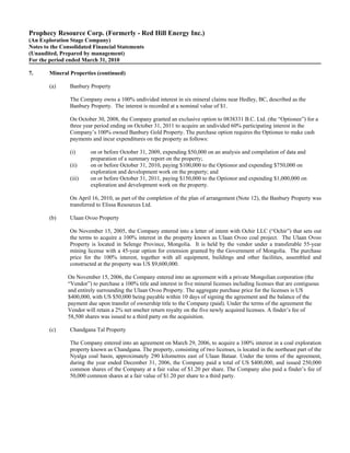 Prophecy Resource Corp. (Formerly - Red Hill Energy Inc.)
(An Exploration Stage Company)
Notes to the Consolidated Financial Statements
(Unaudited, Prepared by management)
For the period ended March 31, 2010

7.      Mineral Properties (continued)

        (a)     Banbury Property

                The Company owns a 100% undivided interest in six mineral claims near Hedley, BC, described as the
                Banbury Property. The interest is recorded at a nominal value of $1.

                On October 30, 2008, the Company granted an exclusive option to 0838331 B.C. Ltd. (the “Optionee”) for a
                three year period ending on October 31, 2011 to acquire an undivided 60% participating interest in the
                Company’s 100% owned Banbury Gold Property. The purchase option requires the Optionee to make cash
                payments and incur expenditures on the property as follows:

                (i)      on or before October 31, 2009, expending $50,000 on an analysis and compilation of data and
                         preparation of a summary report on the property;
                (ii)     on or before October 31, 2010, paying $100,000 to the Optionor and expending $750,000 on
                         exploration and development work on the property; and
                (iii)    on or before October 31, 2011, paying $150,000 to the Optionor and expending $1,000,000 on
                         exploration and development work on the property.

                On April 16, 2010, as part of the completion of the plan of arrangement (Note 12), the Banbury Property was
                transferred to Elissa Resources Ltd.

        (b)     Ulaan Ovoo Property

                On November 15, 2005, the Company entered into a letter of intent with Ochir LLC (“Ochir”) that sets out
                the terms to acquire a 100% interest in the property known as Ulaan Ovoo coal project. The Ulaan Ovoo
                Property is located in Selenge Province, Mongolia. It is held by the vendor under a transferable 55-year
                mining license with a 45-year option for extension granted by the Government of Mongolia. The purchase
                price for the 100% interest, together with all equipment, buildings and other facilities, assembled and
                constructed at the property was US $9,600,000.

               On November 15, 2006, the Company entered into an agreement with a private Mongolian corporation (the
               “Vendor”) to purchase a 100% title and interest in five mineral licenses including licenses that are contiguous
               and entirely surrounding the Ulaan Ovoo Property. The aggregate purchase price for the licenses is US
               $400,000, with US $50,000 being payable within 10 days of signing the agreement and the balance of the
               payment due upon transfer of ownership title to the Company (paid). Under the terms of the agreement the
               Vendor will retain a 2% net smelter return royalty on the five newly acquired licenses. A finder’s fee of
               58,500 shares was issued to a third party on the acquisition.

        (c)     Chandgana Tal Property

                The Company entered into an agreement on March 29, 2006, to acquire a 100% interest in a coal exploration
                property known as Chandgana. The property, consisting of two licenses, is located in the northeast part of the
                Nyalga coal basin, approximately 290 kilometres east of Ulaan Bataar. Under the terms of the agreement,
                during the year ended December 31, 2006, the Company paid a total of US $400,000, and issued 250,000
                common shares of the Company at a fair value of $1.20 per share. The Company also paid a finder’s fee of
                50,000 common shares at a fair value of $1.20 per share to a third party.
 