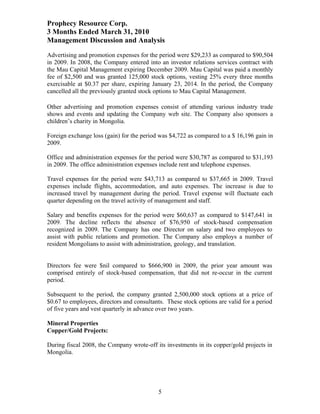 Prophecy Resource Corp.
3 Months Ended March 31, 2010
Management Discussion and Analysis
Advertising and promotion expenses for the period were $29,233 as compared to $90,504
in 2009. In 2008, the Company entered into an investor relations services contract with
the Mau Capital Management expiring December 2009. Mau Capital was paid a monthly
fee of $2,500 and was granted 125,000 stock options, vesting 25% every three months
exercisable at $0.37 per share, expiring January 23, 2014. In the period, the Company
cancelled all the previously granted stock options to Mau Capital Management.

Other advertising and promotion expenses consist of attending various industry trade
shows and events and updating the Company web site. The Company also sponsors a
children’s charity in Mongolia.

Foreign exchange loss (gain) for the period was $4,722 as compared to a $ 16,196 gain in
2009.

Office and administration expenses for the period were $30,787 as compared to $31,193
in 2009. The office administration expenses include rent and telephone expenses.

Travel expenses for the period were $43,713 as compared to $37,665 in 2009. Travel
expenses include flights, accommodation, and auto expenses. The increase is due to
increased travel by management during the period. Travel expense will fluctuate each
quarter depending on the travel activity of management and staff.

Salary and benefits expenses for the period were $60,637 as compared to $147,641 in
2009. The decline reflects the absence of $76,950 of stock-based compensation
recognized in 2009. The Company has one Director on salary and two employees to
assist with public relations and promotion. The Company also employs a number of
resident Mongolians to assist with administration, geology, and translation.


Directors fee were $nil compared to $666,900 in 2009, the prior year amount was
comprised entirely of stock-based compensation, that did not re-occur in the current
period.

Subsequent to the period, the company granted 2,500,000 stock options at a price of
$0.67 to employees, directors and consultants. These stock options are valid for a period
of five years and vest quarterly in advance over two years.

Mineral Properties
Copper/Gold Projects:

During fiscal 2008, the Company wrote-off its investments in its copper/gold projects in
Mongolia.




                                            5
 
