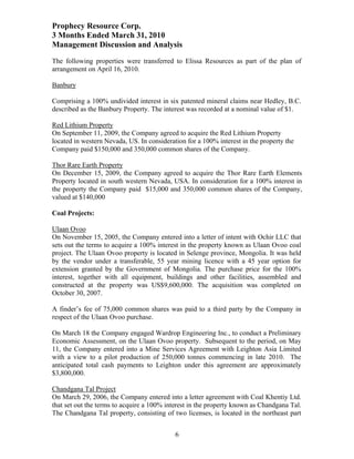 Prophecy Resource Corp.
3 Months Ended March 31, 2010
Management Discussion and Analysis
The following properties were transferred to Elissa Resources as part of the plan of
arrangement on April 16, 2010.

Banbury

Comprising a 100% undivided interest in six patented mineral claims near Hedley, B.C.
described as the Banbury Property. The interest was recorded at a nominal value of $1.

Red Lithium Property
On September 11, 2009, the Company agreed to acquire the Red Lithium Property
located in western Nevada, US. In consideration for a 100% interest in the property the
Company paid $150,000 and 350,000 common shares of the Company.

Thor Rare Earth Property
On December 15, 2009, the Company agreed to acquire the Thor Rare Earth Elements
Property located in south western Nevada, USA. In consideration for a 100% interest in
the property the Company paid $15,000 and 350,000 common shares of the Company,
valued at $140,000

Coal Projects:

Ulaan Ovoo
On November 15, 2005, the Company entered into a letter of intent with Ochir LLC that
sets out the terms to acquire a 100% interest in the property known as Ulaan Ovoo coal
project. The Ulaan Ovoo property is located in Selenge province, Mongolia. It was held
by the vendor under a transferable, 55 year mining licence with a 45 year option for
extension granted by the Government of Mongolia. The purchase price for the 100%
interest, together with all equipment, buildings and other facilities, assembled and
constructed at the property was US$9,600,000. The acquisition was completed on
October 30, 2007.

A finder’s fee of 75,000 common shares was paid to a third party by the Company in
respect of the Ulaan Ovoo purchase.

On March 18 the Company engaged Wardrop Engineering Inc., to conduct a Preliminary
Economic Assessment, on the Ulaan Ovoo property. Subsequent to the period, on May
11, the Company entered into a Mine Services Agreement with Leighton Asia Limited
with a view to a pilot production of 250,000 tonnes commencing in late 2010. The
anticipated total cash payments to Leighton under this agreement are approximately
$3,800,000.

Chandgana Tal Project
On March 29, 2006, the Company entered into a letter agreement with Coal Khentiy Ltd.
that set out the terms to acquire a 100% interest in the property known as Chandgana Tal.
The Chandgana Tal property, consisting of two licenses, is located in the northeast part


                                            6
 