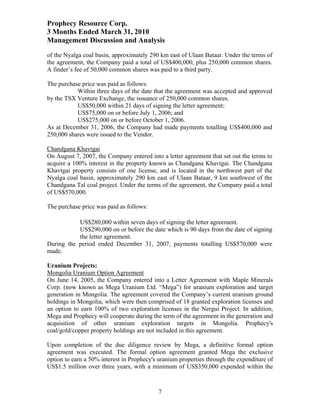 Prophecy Resource Corp.
3 Months Ended March 31, 2010
Management Discussion and Analysis
of the Nyalga coal basin, approximately 290 km east of Ulaan Bataar. Under the terms of
the agreement, the Company paid a total of US$400,000, plus 250,000 common shares.
A finder’s fee of 50,000 common shares was paid to a third party.

The purchase price was paid as follows:
           Within three days of the date that the agreement was accepted and approved
by the TSX Venture Exchange, the issuance of 250,000 common shares.
           US$50,000 within 21 days of signing the letter agreement;
           US$75,000 on or before July 1, 2006; and
           US$275,000 on or before October 1, 2006.
As at December 31, 2006, the Company had made payments totalling US$400,000 and
250,000 shares were issued to the Vendor.

Chandgana Khavtgai
On August 7, 2007, the Company entered into a letter agreement that set out the terms to
acquire a 100% interest in the property known as Chandgana Khavtgai. The Chandgana
Khavtgai property consists of one license, and is located in the northwest part of the
Nyalga coal basin, approximately 290 km east of Ulaan Bataar, 9 km southwest of the
Chandgana Tal coal project. Under the terms of the agreement, the Company paid a total
of US$570,000.

The purchase price was paid as follows:

           US$280,000 within seven days of signing the letter agreement.
           US$290,000 on or before the date which is 90 days from the date of signing
           the letter agreement.
During the period ended December 31, 2007, payments totalling US$570,000 were
made.

Uranium Projects:
Mongolia Uranium Option Agreement
On June 14, 2005, the Company entered into a Letter Agreement with Maple Minerals
Corp. (now known as Mega Uranium Ltd. “Mega”) for uranium exploration and target
generation in Mongolia. The agreement covered the Company’s current uranium ground
holdings in Mongolia, which were then comprised of 18 granted exploration licenses and
an option to earn 100% of two exploration licenses in the Nergui Project. In addition,
Mega and Prophecy will cooperate during the term of the agreement in the generation and
acquisition of other uranium exploration targets in Mongolia. Prophecy's
coal/gold/copper property holdings are not included in this agreement.

Upon completion of the due diligence review by Mega, a definitive formal option
agreement was executed. The formal option agreement granted Mega the exclusive
option to earn a 50% interest in Prophecy's uranium properties through the expenditure of
US$1.5 million over three years, with a minimum of US$350,000 expended within the



                                           7
 