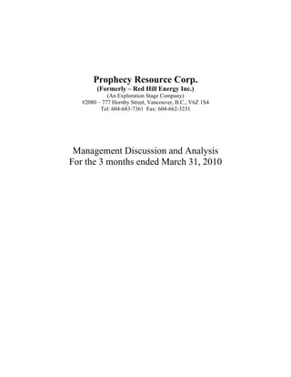 Prophecy Resource Corp.
         (Formerly – Red Hill Energy Inc.)
             (An Exploration Stage Company)
   #2080 – 777 Hornby Street, Vancouver, B.C., V6Z 1S4
          Tel: 604-683-7361 Fax: 604-662-3231




 Management Discussion and Analysis
For the 3 months ended March 31, 2010
 