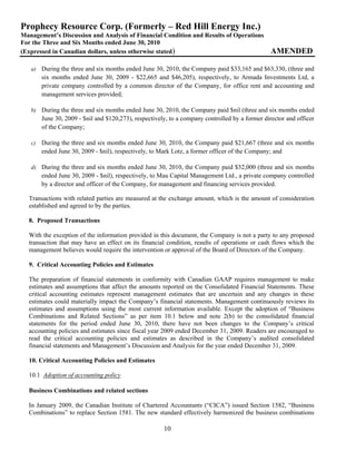 Prophecy Resource Corp. (Formerly – Red Hill Energy Inc.)
Management’s Discussion and Analysis of Financial Condition and Results of Operations
For the Three and Six Months ended June 30, 2010
(Expressed in Canadian dollars, unless otherwise stated)                                         AMENDED

   a) During the three and six months ended June 30, 2010, the Company paid $33,165 and $63,330, (three and
        six months ended June 30, 2009 - $22,665 and $46,205), respectively, to Armada Investments Ltd, a
        private company controlled by a common director of the Company, for office rent and accounting and
        management services provided;

   b) During the three and six months ended June 30, 2010, the Company paid $nil (three and six months ended
        June 30, 2009 - $nil and $120,273), respectively, to a company controlled by a former director and officer
        of the Company;

   c)   During the three and six months ended June 30, 2010, the Company paid $21,667 (three and six months
        ended June 30, 2009 - $nil), respectively, to Mark Lotz, a former officer of the Company; and

   d) During the three and six months ended June 30, 2010, the Company paid $32,000 (three and six months
        ended June 30, 2009 - $nil), respectively, to Mau Capital Management Ltd., a private company controlled
        by a director and officer of the Company, for management and financing services provided.

  Transactions with related parties are measured at the exchange amount, which is the amount of consideration
  established and agreed to by the parties.

  8. Proposed Transactions

  With the exception of the information provided in this document, the Company is not a party to any proposed
  transaction that may have an effect on its financial condition, results of operations or cash flows which the
  management believes would require the intervention or approval of the Board of Directors of the Company.

  9. Critical Accounting Policies and Estimates

  The preparation of financial statements in conformity with Canadian GAAP requires management to make
  estimates and assumptions that affect the amounts reported on the Consolidated Financial Statements. These
  critical accounting estimates represent management estimates that are uncertain and any changes in these
  estimates could materially impact the Company’s financial statements. Management continuously reviews its
  estimates and assumptions using the most current information available. Except the adoption of “Business
  Combinations and Related Sections” as per item 10.1 below and note 2(b) to the consolidated financial
  statements for the period ended June 30, 2010, there have not been changes to the Company’s critical
  accounting policies and estimates since fiscal year 2009 ended December 31, 2009. Readers are encouraged to
  read the critical accounting policies and estimates as described in the Company’s audited consolidated
  financial statements and Management’s Discussion and Analysis for the year ended December 31, 2009.

  10. Critical Accounting Policies and Estimates

  10.1 Adoption of accounting policy

  Business Combinations and related sections

  In January 2009, the Canadian Institute of Chartered Accountants (“CICA”) issued Section 1582, “Business
  Combinations” to replace Section 1581. The new standard effectively harmonized the business combinations

                                                       10
 