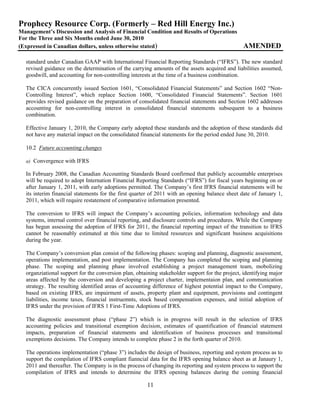 Prophecy Resource Corp. (Formerly – Red Hill Energy Inc.)
Management’s Discussion and Analysis of Financial Condition and Results of Operations
For the Three and Six Months ended June 30, 2010
(Expressed in Canadian dollars, unless otherwise stated)                                        AMENDED

  standard under Canadian GAAP with International Financial Reporting Standards (“IFRS”). The new standard
  revised guidance on the determination of the carrying amounts of the assets acquired and liabilities assumed,
  goodwill, and accounting for non-controlling interests at the time of a business combination.

  The CICA concurrently issued Section 1601, “Consolidated Financial Statements” and Section 1602 “Non-
  Controlling Interest”, which replace Section 1600, “Consolidated Financial Statements”. Section 1601
  provides revised guidance on the preparation of consolidated financial statements and Section 1602 addresses
  accounting for non-controlling interest in consolidated financial statements subsequent to a business
  combination.

  Effective January 1, 2010, the Company early adopted these standards and the adoption of these standards did
  not have any material impact on the consolidated financial statements for the period ended June 30, 2010.

  10.2 Future accounting changes

  a) Convergence with IFRS

  In February 2008, the Canadian Accounting Standards Board confirmed that publicly accountable enterprises
  will be required to adopt Internation Financial Reporting Standards (“IFRS”) for fiscal years beginning on or
  after January 1, 2011, with early adoptions permitted. The Company’s first IFRS financial statements will be
  its interim financial statements for the first quarter of 2011 with an opening balance sheet date of January 1,
  2011, which will require restatement of comparative information presented.

  The conversion to IFRS will impact the Company’s accounting policies, information technology and data
  systems, internal control over financial reporting, and disclosure controls and procedures. While the Company
  has begun assessing the adoption of IFRS for 2011, the financial reporting impact of the transition to IFRS
  cannot be reasonably estimated at this time due to limited resources and significant business acquisitions
  during the year.

  The Company’s conversion plan consist of the following phases: scoping and planning, diagnostic assessment,
  operations implementation, and post implementation. The Company has completed the scoping and planning
  phase. The scoping and planning phase involved establishing a project management team, mobolizing
  organziational support for the conversion plan, obtaining stakeholder support for the project, identifying major
  areas affected by the conversion and developing a project charter, implementaion plan, and communication
  strategy. The resulting identified areas of accounting difference of highest potential impact to the Company,
  based on existing IFRS, are impairment of assets, property plant and equipment, provisions and contingent
  liabilities, income taxes, financial instruemnts, stock based compensation expenses, and initial adoption of
  IFRS under the provision of IFRS 1 First-Time Adoptions of IFRS.

  The diagnostic assessment phase (“phase 2”) which is in progress will result in the selection of IFRS
  accounting policies and transitional exemption decision, estimates of quantification of financial statement
  impacts, preparation of financial statements and identification of business processes and transitional
  exemptions decisions. The Company intends to complete phase 2 in the forth quarter of 2010.

  The operations implementation (“phase 3”) includes the design of business, reporting and system process as to
  support the compilation of IFRS compliant fianncial data for the IFRS opening balance sheet as at Janaury 1,
  2011 and thereafter. The Company is in the process of changing its reporting and system process to support the
  compilation of IFRS and intends to determine the IFRS opening balances during the coming financial

                                                      11
 