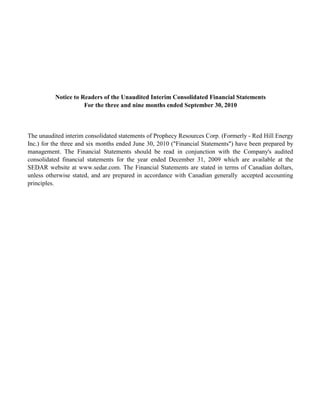 Notice to Readers of the Unaudited Interim Consolidated Financial Statements
                     For the three and nine months ended September 30, 2010



The unaudited interim consolidated statements of Prophecy Resources Corp. (Formerly - Red Hill Energy
Inc.) for the three and six months ended June 30, 2010 ("Financial Statements") have been prepared by
management. The Financial Statements should be read in conjunction with the Company's audited
consolidated financial statements for the year ended December 31, 2009 which are available at the
SEDAR website at www.sedar.com. The Financial Statements are stated in terms of Canadian dollars,
unless otherwise stated, and are prepared in accordance with Canadian generally accepted accounting
principles.
 