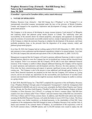 Prophecy Resource Corp. (Formerly – Red Hill Energy Inc.)
Notes to the Consolidated Financial Statements
June 30, 2010                                                                                 Amended
(Unaudited – expressed in Canadian dollars, unless stated otherwise)

1. NATURE OF OPERATIONS

Prophecy Resource Corp. (formerly – Red Hill Energy Inc.) (“Prophecy” or the “Company”) is an
internationally diversified company incorporated under the laws of the province of British Columbia,
Canada, and engaged in the acquisition, exploration and development of energy, nickel, and platinum
group metals projects.

The Company is in the process of developing its energy resource projects (“coal projects”) in Mongolia
and exploring nickel and platinum group metals projects in Canada. The underlying value and
recoverability of the amounts shown for mineral properties, and property and equipment are dependent
upon the existence of economically recoverable mineral reserves, receipt of appropriate permits, the ability
of the Company to obtain the necessary financing to complete the development of the projects, and future
profitable production from, or the proceeds from the disposition of its energy resource, nickel, and
platinum group metals projects.

As at June 30, 2010, the Company had net working capital of $5,231,885 (December 31, 2009 - $90,135)
and continues to incur exploration and development expenditures related to its mineral projects. As at June
30, 2010, the Company had cash and cash equivalents of $6,111,968 (December 31, 2009 - $139,312).

Management recognized that the Company will need to generate additional financing in order to meets its
planned business objectives since the Company has not yet produced any revenue and has incurred losses
since inception. There is no assurance that the Company will be able to raise these additional financial
resources. If the Company is unable to obtain adequate additional financing, the Company will be required
to curtail operations and exploration and development activities. However, the mine operation at Ulaan
Ovoo mine has been commissioning and expects to generate significant revenue and cash inflow in the
coming year. The Company is also in the process to raise additional cash through equity financing. As a
result, these financial statements are prepared on the basis that the Company will continue as a going
concern, and do not include any adjustments for the recoverability and classification of recorded assets
amounts and classification of liabilities that might be necessary should the Company be unable to continue
as a going concern.

In April 2010, Red Hill Energy Inc. (“Red Hill”) completed the acquisition of the old Prophecy Resource
Corp. (“Prophecy Holding”) through a plan of arrangement (“Arrangement”). Under the Arrangement, Red
Hill transferred $1,000,000 cash and its non-coal asset, principally the Red Lithium Property near Clayton
Valley, Nevada, the Thor Rare Earth Property (“ThorRee”) in Nevada, and the Banbury Property in British
Columbia, to Elissa Resource Ltd. (“Elissa”), in exchange for Elissa’s common shares. Red Hill then
created a new class of shares called “Class A Shares” and each common share of Red Hill was converted to
0.92 Class A Shares and 0.25 Elissa common shares. In addition, each Red Hill stock option and warrant,
including the Red Hill Placement Warrants, will entitle the holder to receive 0.92 Class A share. The Elissa
common shares were further transferred, as dividend payments, to the shareholders of Red Hill. Upon
completion of the amalgamation, Red Hill changed its name to Prophecy Resource Corp. and the Class A
shares were renamed as the common shares of Prophecy. As consideration of the acquisition, a total of
36,178,285 common shares, 3,500,000 options, and 11,336,109 warrants were issued to replace the old

                                                     2
 