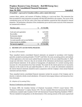 Prophecy Resource Corp. (Formerly – Red Hill Energy Inc.)
Notes to the Consolidated Financial Statements
June 30, 2010                                                                                  Amended
(Unaudited – expressed in Canadian dollars, unless stated otherwise)

common shares, options, and warrants of Prophecy Holding at a one-to-one basis. This transaction has
been accounted for using acquisition accounting with Red Hill identified as the acquirer. The excess of the
consideration given over the fair value of the assets and liabilities acquired has been allocated to mineral
properties. The preliminary allocation of the consideration given and net assets received of this transaction
are summarized as follows:

Purchase price                                  $    27,743,900

Cash and cash equivalents                       $       4,213,364
Receivables                                                24,565
Reclamation deposit                                         6,500
Mineral properties                                    30,935,357
Accounts payable and accrued liabilities                 (591,823)
Future income tax liabilities                          (6,844,063)
Net assets acquired                             $    27,743,900

2. SIGNIFICANT ACCOUNTING POLICIES

(a) Basis of Presentation

These unaudited interim consolidated financial statements are prepared in accordance with Canadian
generally accepted accounting principles (“GAAP”) and follow the same accounting policies and methods
of their application as the most recent audited financial statements for the year ended December 31, 2009,
except note 2(b) below. However, they do not include all the information and disclosures required by the
annual financial statements. In the opinion of management, all adjustments of a normal recurring nature
necessary for a fair presentation have been included. The results for the interim period are not necessarily
indicative of the results for the year ended December 31, 2010. As a result, the information contained in
the interim financial statements should be read in conjunction with the Company’s latest annual financial
statements and notes thereto.

These unaudited interim consolidated financial statements include the accounts of the Company and its
directly or indirectly wholly-owned subsidiaries. All material intercompany balances and transactions have
been eliminated.

(b) Adoption of Accounting Policy

Business Combinations and related sections

In January 2009, the Canadian Institute of Chartered Accountants (“CICA”) issued Section 1582,
“Business Combinations” to replace Section 1581. The new standard effectively harmonized the business
combinations standard under Canadian GAAP with International Financial Reporting Standards (“IFRS”).
The new standard revised guidance on the determination of the carrying amounts of the assets acquired and


                                                     3
 