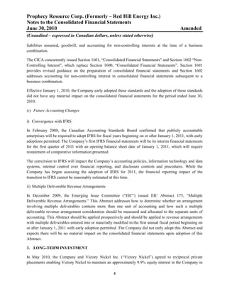 Prophecy Resource Corp. (Formerly – Red Hill Energy Inc.)
Notes to the Consolidated Financial Statements
June 30, 2010                                                                                  Amended
(Unaudited – expressed in Canadian dollars, unless stated otherwise)

liabilities assumed, goodwill, and accounting for non-controlling interests at the time of a business
combination.

The CICA concurrently issued Section 1601, “Consolidated Financial Statements” and Section 1602 “Non-
Controlling Interest”, which replace Section 1600, “Consolidated Financial Statements”. Section 1601
provides revised guidance on the preparation of consolidated financial statements and Section 1602
addresses accounting for non-controlling interest in consolidated financial statements subsequent to a
business combination.

Effective January 1, 2010, the Company early adopted these standards and the adoption of these standards
did not have any material impact on the consolidated financial statements for the period ended June 30,
2010.

(c) Future Accounting Changes

i) Convergence with IFRS

In February 2008, the Canadian Accounting Standards Board confirmed that publicly accountable
enterprises will be required to adopt IFRS for fiscal years beginning on or after January 1, 2011, with early
adoptions permitted. The Company’s first IFRS financial statements will be its interim financial statements
for the first quarter of 2011 with an opening balance sheet date of January 1, 2011, which will require
restatement of comparative information presented.

The conversion to IFRS will impact the Company’s accounting policies, information technology and data
systems, internal control over financial reporting, and disclosure controls and procedures. While the
Company has begun assessing the adoption of IFRS for 2011, the financial reporting impact of the
transition to IFRS cannot be reasonably estimated at this time.

ii) Multiple Deliverable Revenue Arrangements

In December 2009, the Emerging Issue Committee (“EIC”) issued EIC Abstract 175, “Multiple
Deliverable Revenue Arrangements.” This Abstract addresses how to determine whether an arrangement
involving multiple deliverables contains more than one unit of accounting and how such a multiple
deliverable revenue arrangement consideration should be measured and allocated to the separate units of
accounting. This Abstract should be applied prospectively and should be applied to revenue arrangements
with multiple deliverables entered into or materially modified in the first annual fiscal period beginning on
or after January 1, 2011 with early adoption permitted. The Company did not early adopt this Abstract and
expects there will be no material impact on the consolidated financial statements upon adoption of this
Abstract.

3. LONG-TERM INVESTMENT

In May 2010, the Company and Victory Nickel Inc. (“Victory Nickel”) agreed to reciprocal private
placements enabling Victory Nickel to maintain an approximately 9.9% equity interest in the Company in

                                                     4
 