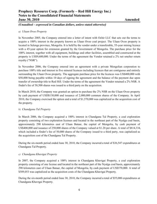 Prophecy Resource Corp. (Formerly – Red Hill Energy Inc.)
Notes to the Consolidated Financial Statements
June 30, 2010                                                                                  Amended
(Unaudited – expressed in Canadian dollars, unless stated otherwise)

a) Ulaan Ovoo Property

In November 2005, the Company entered into a letter of intent with Ochir LLC that sets out the terms to
acquire a 100% interest in the property known as Ulaan Ovoo coal project. The Ulaan Ovoo property is
located in Selenge province, Mongolia. It is held by the vendor under a transferable, 55-year mining licence
with a 45-year option for extension granted by the Government of Mongolia. The purchase price for the
100% interest, together with all equipment, buildings and other facilities, assembled and constructed at the
property is US$9,600,000. Under the terms of the agreement the Vendor retained a 2% net smelter return
royalty (“NSR”).

In November 2006, the Company entered into an agreement with a private Mongolian corporation to
purchase 100% title and interest in five mineral licences including licences that are contiguous and entirely
surrounding the Ulaan Ovoo property. The aggregate purchase price for the licences was US$400,000 with
$50,000 being payable within 10 days of signing the agreement and the balance of the payment due upon
transfer of ownership title to Red Hill. Under the terms of the agreement the Vendor retained a 2% NSR. A
finder's fee of 58,500 shares was issued to a third party on the acquisition.

In March 2010, the Company was granted an option to purchase the 2% NSR on the Ulaan Ovoo property
by cash payment of USD$130,000 and issuance of 2,000,000 common shares of the Company. In April
2010, the Company exercised the option and a total of $1,570,000 was capitalized as the acquisition cost of
the property.

b) Chandgana Tal Property

In March 2006, the Company acquired a 100% interest in Chandgana Tal Property, a coal exploration
property consisting of two exploration licenses and located in the northeast part of the Nyalga coal basin,
approximately 290 kilometres east of Ulaan Bataar, the capital of Mongolia, by cash payment of
US$400,000 and issuance of 250,000 shares of the Company valued at $1.20 per share. A total of $814,334,
which included a finder’s fee of 50,000 shares of the Company issued to a third party, was capitalized as
the acquisition cost of the Chandgana Tal Property.

During the six-month period ended June 30, 2010, the Company incurred a total of $36,547 expenditures at
Chandgana Tal Property.

c) Chandgana Khavtgai Property

In 2007, the Company acquired a 100% interest in Chandgana Khavtgai Property, a coal exploration
property consisting of one license and located in the northeast part of the Nyalga coal basin, approximately
290 kilometres east of Ulaan Bataar, the capital of Mongolia, by cash payment of US$570,000. A total of
$589,053 was capitalized as the acquisition costs of the Chandgana Khavtgai Property.

During the six-month period ended June 30, 2010, the Company incurred a total of $55,000 expenditures at
Chandgana Khavtgai Property.

                                                     6
 