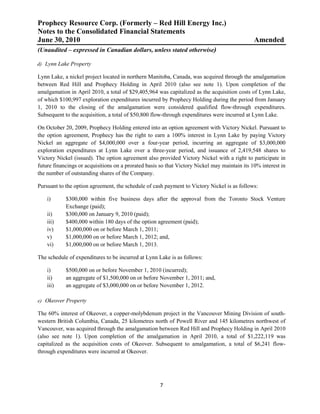 Prophecy Resource Corp. (Formerly – Red Hill Energy Inc.)
Notes to the Consolidated Financial Statements
June 30, 2010                                                                                  Amended
(Unaudited – expressed in Canadian dollars, unless stated otherwise)

d) Lynn Lake Property

Lynn Lake, a nickel project located in northern Manitoba, Canada, was acquired through the amalgamation
between Red Hill and Prophecy Holding in April 2010 (also see note 1). Upon completion of the
amalgamation in April 2010, a total of $29,405,964 was capitalized as the acquisition costs of Lynn Lake,
of which $100,997 exploration expenditures incurred by Prophecy Holding during the period from January
1, 2010 to the closing of the amalgamation were considered qualified flow-through expenditures.
Subsequent to the acquisition, a total of $50,800 flow-through expenditures were incurred at Lynn Lake.

On October 20, 2009, Prophecy Holding entered into an option agreement with Victory Nickel. Pursuant to
the option agreement, Prophecy has the right to earn a 100% interest in Lynn Lake by paying Victory
Nickel an aggregate of $4,000,000 over a four-year period, incurring an aggregate of $3,000,000
exploration expenditures at Lynn Lake over a three-year period, and issuance of 2,419,548 shares to
Victory Nickel (issued). The option agreement also provided Victory Nickel with a right to participate in
future financings or acquisitions on a prorated basis so that Victory Nickel may maintain its 10% interest in
the number of outstanding shares of the Company.

Pursuant to the option agreement, the schedule of cash payment to Victory Nickel is as follows:

    i)      $300,000 within five business days after the approval from the Toronto Stock Venture
            Exchange (paid);
    ii)     $300,000 on January 9, 2010 (paid);
    iii)    $400,000 within 180 days of the option agreement (paid);
    iv)     $1,000,000 on or before March 1, 2011;
    v)      $1,000,000 on or before March 1, 2012; and,
    vi)     $1,000,000 on or before March 1, 2013.

The schedule of expenditures to be incurred at Lynn Lake is as follows:

    i)      $500,000 on or before November 1, 2010 (incurred);
    ii)     an aggregate of $1,500,000 on or before November 1, 2011; and,
    iii)    an aggregate of $3,000,000 on or before November 1, 2012.

e) Okeover Property

The 60% interest of Okeover, a copper-molybdenum project in the Vancouver Mining Division of south-
western British Columbia, Canada, 25 kilometres north of Powell River and 145 kilometres northwest of
Vancouver, was acquired through the amalgamation between Red Hill and Prophecy Holding in April 2010
(also see note 1). Upon completion of the amalgamation in April 2010, a total of $1,222,119 was
capitalized as the acquisition costs of Okeover. Subsequent to amalgamation, a total of $6,241 flow-
through expenditures were incurred at Okeover.




                                                     7
 