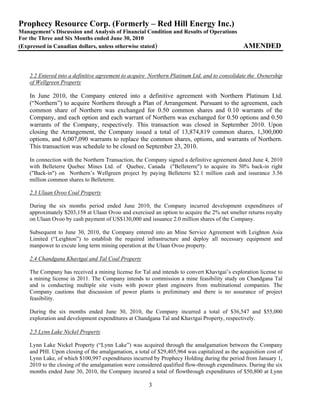 Prophecy Resource Corp. (Formerly – Red Hill Energy Inc.)
Management’s Discussion and Analysis of Financial Condition and Results of Operations
For the Three and Six Months ended June 30, 2010
(Expressed in Canadian dollars, unless otherwise stated)                                       AMENDED



    2.2 Entered into a definitive agreement to acquire Northern Platinum Ltd. and to consolidate the Ownership
    of Wellgreen Property

    In June 2010, the Company entered into a definitive agreement with Northern Platinum Ltd.
    (“Northern”) to acquire Northern through a Plan of Arrangement. Pursuant to the agreement, each
    common share of Northern was exchanged for 0.50 common shares and 0.10 warrants of the
    Company, and each option and each warrant of Northern was exchanged for 0.50 options and 0.50
    warrants of the Company, respectively. This transaction was closed in September 2010. Upon
    closing the Arrangement, the Company issued a total of 13,874,819 common shares, 1,300,000
    options, and 6,007,090 warrants to replace the common shares, options, and warrants of Northern.
    This transaction was schedule to be closed on September 23, 2010.

    In connection with the Northern Transaction, the Company signed a definitive agreement dated June 4, 2010
    with Belleterre Quebec Mines Ltd. of Quebec, Canada ("Belleterre") to acquire its 50% back-in right
    ("Back-in") on Northern’s Wellgreen project by paying Belleterre $2.1 million cash and issurance 3.56
    million common shares to Belleterre.

    2.3 Ulaan Ovoo Coal Property

    During the six months period ended June 2010, the Company incurred development expenditures of
    approximately $203,158 at Ulaan Ovoo and exercised an option to acquire the 2% net smelter returns royalty
    on Ulaan Ovoo by cash payment of US$130,000 and issuance 2.0 million shares of the Company.

    Subsequent to June 30, 2010, the Company entered into an Mine Service Agreement with Leighton Asia
    Limited (“Leighton”) to establish the required infrastructure and deploy all necessary equipment and
    manpower to excute long term mining operation at the Ulaan Ovoo property.

    2.4 Chandgana Khavtgai and Tal Coal Property

    The Company has received a mining license for Tal and intends to convert Khavtgai’s exploration license to
    a mining license in 2011. The Company intends to commission a mine feasibility study on Chandgana Tal
    and is conducting multiple site visits with power plant engineers from multinational companies. The
    Company cautions that discussion of power plants is preliminary and there is no assurance of project
    feasibility.

    During the six months ended June 30, 2010, the Company incurred a total of $36,547 and $55,000
    exploration and development expenditures at Chandgana Tal and Khavtgai Property, respectively.

    2.5 Lynn Lake Nickel Property

    Lynn Lake Nickel Property (“Lynn Lake”) was acquired through the amalgamation between the Company
    and PHI. Upon closing of the amalgamation, a total of $29,405,964 was capitalized as the acquisition cost of
    Lynn Lake, of which $100,997 expenditures incurred by Prophecy Holding during the period from January 1,
    2010 to the closing of the amalgamation were considered qualified flow-through expenditures. During the six
    months ended June 30, 2010, the Company incured a total of flowthrough expenditures of $50,800 at Lynn

                                                      3
 