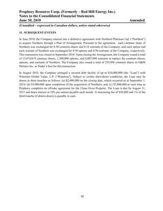 Prophecy Resource Corp. (Formerly – Red Hill Energy Inc.)
Notes to the Consolidated Financial Statements
June 30, 2010                                                                              Amended
(Unaudited – expressed in Canadian dollars, unless stated otherwise)

11. SUBSEQUENT EVENTS

In June 2010, the Company entered into a definitive agreement with Northern Platinum Ltd. (“Northern”)
to acquire Northern through a Plan of Arrangement. Pursuant to the agreement, each common share of
Northern was exchanged for 0.50 common shares and 0.10 warrants of the Company, and each option and
each warrant of Northern was exchanged for 0.50 options and 0.50 warrants of the Company, respectively.
This transaction was closed in September 2010. Upon closing the Arrangement, the Company issued a total
of 13,874,819 common shares, 1,300,000 options, and 6,007,090 warrants to replace the common shares,
options, and warrants of Northern. The Company also issued a total of 295,996 common shares to O&M
Partners Inc. as finder’s fees for this transaction.

In August 2010, the Company arranged a secured debt facility of up to $10,000,000 (the “Loan”) with
Waterton Global Value, L.P. (“Waterton”). Subject to certain draw-down conditions, the Loan may be
drawn in three tranches as follows: (a) $2,000,000 on the closing date, which occurred as at September 1,
2010; (b) $3,000,000 upon completion of the acquisition of Northern; and, (c) $5,000,000 at such time as
Prophecy completes an off-take agreement for the Ulaan Ovoo Property. The Loan is due by August 31,
2011 and bears interest at 10% per annum payable each month. A structuring fee of $50,000 and 1% of the
third tranche (if drawn down) is payable in cash.




                                                   16
 