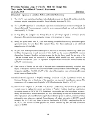 Prophecy Resource Corp. (Formerly – Red Hill Energy Inc.)
Notes to the Consolidated Financial Statements
June 30, 2010                                                                                   Amended
(Unaudited – expressed in Canadian dollars, unless stated otherwise)

i)    The $48,735 recoverable taxes has been reclassified and grouped into Receivable and deposits to be
      consistent with the presentation adopted for the period ended September 30, 2010.

ii)   The $2,270,000 adjustment to cash and cash equivalents was related to an error in recording cash for
      shares to be issued. This misstatement resulted in an overstatement of cash and cash equivalent and
      share capital by $2,270,000.

iii) In May 2010, the Company and Victory Nickel Inc. (“Victory”) agreed to reciprocal private
     placements. This adjustment recognizes the increase in the investment in Victory.

iv) During the quarter ended June 30, 2010, the Company paid $400,000 to Victory pursuant to option
    agreement related to Lynn Lake. The payment should have been capitalized as an additional
    acquisition cost of Lynn Lake.

v)    In April 2010, the Company exercised an option to purchase 2% net smelter return royalty (“NSR”) on
      the Ulaan Ovoo property by cash payment of US$130,000 and the issuance of 2,000,000 common
      shares of the Company. Based the market price as at the date the shares issued, the fair value of the
      2,000,000 common share are amounted to $1,440,000, which should have been capitalized as
      acquisition costs of Ulaan Ovoo. The adjustment recognizes the fair value of the shares issued for the
      2,000,000 common shares.

vi) Upon exercise of options, the fair value of the stock based compensation previously recognised with
    respect to the options exercised should be transferred to share capital from contributed surplus. During
    the quarter ended June 30, 2010, $93,579 of fair value of those options were not transferred to share
    capital from contributed surplus.

vii) Pursuant to the acquisition of Prophecy Holdings, a total of $473,203 expenditures incurred by
     Prophecy Holding prior to the closing of the acquisition was incorrectly treated as an expense. The
     restatements will increased mineral rights by $473,203 and reduce the deficit by $473,203.

viii) Pursuant to the adoption of CICA HB 3842, Business Combinations, the valuation of options and
      warrants issued to replace the warrants and options of Prophecy Holdings should use modification
      accounting pursuant to CICA HB 3870, Stock-based compensation and other stock-based payments.
      During the three and six months ended June 30, 2010, the Company included the incorrect fair value
      of the replacement options and warrants as part of consideration given. In addition, certain receivables
      and payables were not properly accrued. This restatement will reduce receivables by $83,979, mineral
      properties by $8,297,028, and future income tax liabilities by $2,074,382, contributed surplus by
      $6,770,475, and increase accounts payable and accrued liabilities by $457,350 and reclamation
      deposit by $6,500.




                                                     18
 