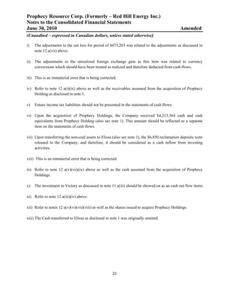 Prophecy Resource Corp. (Formerly – Red Hill Energy Inc.)
Notes to the Consolidated Financial Statements
June 30, 2010                                                                                   Amended
(Unaudited – expressed in Canadian dollars, unless stated otherwise)

i)    The adjustments to the net loss for period of $473,203 was related to the adjustments as discussed in
      note 12 a(vii) above.

ii)   The adjustments to the unrealized foreign exchange gain as this item was related to currency
      conversions which should have been treated as realized and therefore deducted from cash flows.

iii) This is an immaterial error that is being corrected.

iv) Refer to note 12 a(i)(ix) above as well as the receivables assumed from the acquisition of Prophecy
    Holding as disclosed in note 1.

v)    Future income tax liabilities should not be presented in the statements of cash flows.

vi) Upon the acquisition of Prophecy Holdings, the Company received $4,213,364 cash and cash
    equivalents from Prophecy Holding (also see note 1). This amount should be reflected as a separate
    item on the statements of cash flows.

vii) Upon transferring the non-coal assets to Elissa (also see note 1), the $6,850 reclamation deposits were
     released to the Company; and therefore, it should be considered as a cash inflow from investing
     activities.

viii) This is an immaterial error that is being corrected.

ix) Refer to note 12 a(v)(vii)(ix) above as well as the cash assumed from the acquisition of Prophecy
    Holdings.

x)    The investment in Victory as discussed in note 11 a(iii) should be showed on as an cash out flow items.

xi) Refer to note 12 a(iii)(iv) above.

xii) Refer to notes 12 a(v)(vi)(vii)(viii) as well as the shares issued to acquire Prophecy Holdings.

xiii) The Cash transferred to Elissa as disclosed in note 1 was originally omitted.




                                                      21
 