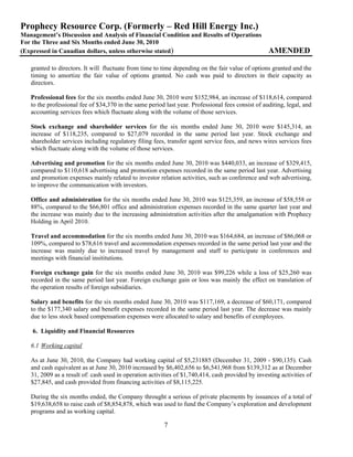 Prophecy Resource Corp. (Formerly – Red Hill Energy Inc.)
Management’s Discussion and Analysis of Financial Condition and Results of Operations
For the Three and Six Months ended June 30, 2010
(Expressed in Canadian dollars, unless otherwise stated)                                           AMENDED

   granted to directors. It will fluctuate from time to time depending on the fair value of options granted and the
   timing to amortize the fair value of options granted. No cash was paid to directors in their capacity as
   directors.

   Professional fees for the six months ended June 30, 2010 were $152,984, an increase of $118,614, compared
   to the professional fee of $34,370 in the same period last year. Professional fees consist of auditing, legal, and
   accounting services fees which fluctuate along with the volume of those services.

   Stock exchange and shareholder services for the six months ended June 30, 2010 were $145,314, an
   increase of $118,235, compared to $27,079 recorded in the same period last year. Stock exchange and
   shareholder services including regulatory filing fees, transfer agent service fees, and news wires services fees
   which fluctuate along with the volume of those services.

   Advertising and promotion for the six months ended June 30, 2010 was $440,033, an increase of $329,415,
   compared to $110,618 advertising and promotion expenses recorded in the same period last year. Advertising
   and promotion expenses mainly related to investor relation activities, such as conference and web advertising,
   to improve the communication with investors.

   Office and administration for the six months ended June 30, 2010 was $125,359, an increase of $58,558 or
   88%, compared to the $66,801 office and administration expenses recorded in the same quarter last year and
   the increase was mainly due to the increasing administration activities after the amalgamation with Prophecy
   Holding in April 2010.

   Travel and accommodation for the six months ended June 30, 2010 was $164,684, an increase of $86,068 or
   109%, compared to $78,616 travel and accommodation expenses recorded in the same period last year and the
   increase was mainly due to increased travel by management and staff to participate in conferences and
   meetings with financial insititutions.

   Foreign exchange gain for the six months ended June 30, 2010 was $99,226 while a loss of $25,260 was
   recorded in the same period last year. Foreign exchange gain or loss was mainly the effect on translation of
   the operation results of foreign subsidiaries.

   Salary and benefits for the six months ended June 30, 2010 was $117,169, a decrease of $60,171, compared
   to the $177,340 salary and benefit expenses recorded in the same period last year. The decrease was mainly
   due to less stock based compensation expenses were allocated to salary and benefits of exmployees.

    6. Liquidity and Financial Resources

   6.1 Working capital

   As at June 30, 2010, the Company had working capital of $5,231885 (December 31, 2009 - $90,135). Cash
   and cash equivalent as at June 30, 2010 increased by $6,402,656 to $6,541,968 from $139,312 as at December
   31, 2009 as a result of: cash used in operation activities of $1,740,414, cash provided by investing activities of
   $27,845, and cash provided from financing activities of $8,115,225.

   During the six months ended, the Company throught a serious of private placments by issuances of a total of
   $19,638,658 to raise cash of $8,854,878, which was used to fund the Company’s exploration and development
   programs and as working capital.

                                                         7
 